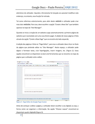 Google Docs – Paulo Pereira ANJE 2012

eletrónico do utilizador. Quando a ferramenta foi lançada era possível modificar este
endereço, no entanto, essa função foi retirada.

Tal como referimos anteriormente, para além deste website o utilizador pode criar
mais dois websites. Para isso, deve escolher a opção “Create a New Site” que também
aparece no topo do “Site Manager”.

Quando se inicia a criação de um website surge automaticamente a primeira página do
website que é assinalada com uma casa (home page). A adição de novas páginas é feita
através da opção “Create a New Page” que se encontra do lado esquerdo.

A edição das páginas é feita no “Page Editor”, para isso o utilizador deve clicar no título
da página que pretende editar no “Site Manager”. Neste espaço, o utilizador pode
digitar e formatar texto, criar hiperligações, inserir imagens, etc. (Figura 2). Estas
opções encontram-se disponíveis na barra de ferramentas que se encontra no topo da
página que o utilizador está a editar.




Figura 2 - Page Editor do Google Page Creator

Antes de começar a editar a página, o utilizador dever escolher o seu layout, ou seja, a
forma como vai organizar a informação. Na opção “Choose Layout” encontram-se
disponíveis quatro layouts (Figura 3).
     7
 