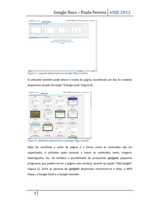 Google Docs – Paulo Pereira ANJE 2012




Figura 3 - Layouts disponíveis no Google Page Creator

O utilizador também pode alterar o estilo da página, escolhendo um dos 41 modelos
disponíveis através da opção “Change Look” (Figura 4).




Figura 4 - Modelos disponíveis no Google Page Creator

Após ter escolhido o estilo de página e a forma como os conteúdos vão ser
organizados, o utilizador pode começar a inserir os conteúdos: texto, imagens,
hiperligações, etc. Há também a possibilidade de acrescentar gadgets, pequenos
programas que podem tornar a página mais atrativa, através da opção “Add Gadget”
(Figura 5). Entre as dezenas de gadgets disponíveis encontram-se o Map, o MP3
Player, o Google Clock e o Google Calendar.




     8
 