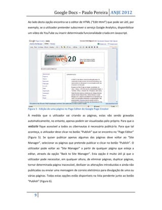 Google Docs – Paulo Pereira ANJE 2012

Ao lado desta opção encontra-se o editor de HTML (“Edit Html”) que pode ser útil, por
exemplo, se o utilizador pretender subscrever o serviço Google Analytics, disponibilizar
um vídeo do YouTube ou inserir determinada funcionalidade criada em Javascript.




Figura 5 - Edição de uma página no Page Editor do Google Page Creator

À medida que o utilizador vai criando as páginas, estas vão sendo gravadas
automaticamente, no entanto, apenas podem ser visualizadas pelo próprio. Para que o
website fique acessível a todos os cibernautas é necessário publicá-lo. Para que tal
aconteça, o utilizador deve clicar no botão “Publish” que se encontra no “Page Editor”
(Figura 5). Se quiser publicar apenas algumas das páginas deve voltar ao “Site
Manager”, selecionar as páginas que pretende publicar e clicar no botão “Publish”. O
utilizador pode voltar ao “Site Manager” a partir de qualquer página que esteja a
editar, através da opção “Back to Site Manager”. Esta opção é muito útil já que o
utilizador pode necessitar, em qualquer altura, de eliminar páginas, duplicar páginas,
tornar determinada página inacessível, desfazer as alterações introduzidas e ainda não
publicadas ou enviar uma mensagem de correio eletrónico para divulgação de uma ou
várias páginas. Todas estas opções estão disponíveis na lista pendente junto ao botão
“Publish” (Figura 6).



     9
 
