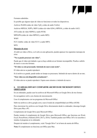 11
Formatos admitidos
Es posible que algunos tipos de vídeo no funcionen en todos los dispositivos.
Archivos WebM (códec de vídeo Vp8 y códec de audio Vorbis)
Archivos MPEG4, 3GPP y MOV (códecs de vídeo h264 y MPEG4, y códec de audio AAC)
AVI (códec de vídeo MJPEG y audio PCM)
MPEGPS (códec de vídeo MPEG2 y audio MP2)
WMV
FLV (Adobe: códec de vídeo FLV1 y audio MP3)
MTS
Mensajes de error
Al subir un vídeo a Drive, o al verlo en esta aplicación, pueden aparecer los siguientes mensajes de
error.
"No se puede procesar este vídeo".
Puede que el vídeo esté dañado o que se haya subido en un formato incompatible. Prueba a subirlo
de nuevo o con otro formato.
"El vídeo se está procesando. Inténtalo de nuevo más tarde".
El vídeo aún no se puede reproducir.
Si el archivo es grande, puede tardar un tiempo en procesarse. Inténtalo de nuevo dentro de un rato.
"Este vídeo no está disponible actualmente".
El vídeo aún no se puede reproducir. Espera unos minutos e inténtalo de nuevo.
6. GUARDAR, EDITAR Y COMPARTIR ARCHIVOS DE MICROSOFT OFFICE
ORDENADOR
En un ordenador, puedes usar los archivos de Microsoft Office en Google Drive de tres formas:
En navegadores web o con clientes de sincronización
Usar el complemento con tus programas de Microsoft Office
Subir tus archivos a drive.google.com y usar el modo de compatibilidad con Office (OCM)
Para sincronizar los archivos con Google Drive directamente desde tu ordenador, descarga Google
Drive para Mac o PC.
Complemento de Google Drive para Microsoft Office
Puedes instalar el complemento de Google Drive para Microsoft Office, que funciona con Word,
Excel, PowerPoint y Outlook (2010, 2013 y 2016). También puedes usar Office 365 si te suscribes e
instalas el programa en tu ordenador.
Después de instalar el complemento, verás "Google Drive" en la barra de menús de Office.
Nota: El complemento no funciona con Office para Mac.
 