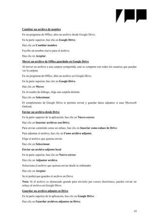 13
Cambiar un archivo de nombre
En un programa de Office, abre un archivo desde Google Drive.
En la parte superior, haz clic en Google Drive.
Haz clic en Cambiar nombre.
Escribe un nombre nuevo para el archivo.
Haz clic en Aceptar.
Mover un archivo de Office guardado en Google Drive
Al mover un archivo a una carpeta compartida, este se comparte con todos los usuarios que puedan
ver la carpeta.
En un programa de Office, abre un archivo en Google Drive.
En la parte superior, haz clic en Google Drive.
Haz clic en Mover.
En el cuadro de diálogo, elige una carpeta distinta.
Haz clic en Seleccionar.
El complemento de Google Drive te permite enviar y guardar datos adjuntos si usas Microsoft
Outlook.
Enviar un archivo desde Drive
En la parte superior de la aplicación, haz clic en Nuevo correo.
Haz clic en Insertar archivos con Drive.
Para enviar contenido como un enlace, haz clic en Insertar como enlace de Drive.
Para adjuntar el archivo, haz clic en Como archivo adjunto.
Elige el archivo que quieras enviar.
Haz clic en Seleccionar.
Enviar un archivo adjunto local
En la parte superior, haz clic en Nuevo correo.
Haz clic en Adjuntar archivo.
Selecciona el archivo que quieras enviar desde tu ordenador.
Haz clic en Aceptar.
Se te pedirá que guardes el archivo en Drive.
Nota: Si el archivo es demasiado grande para enviarlo por correo electrónico, puedes enviar un
enlace al archivo en Google Drive.
Guardar un archivo adjunto en Drive
En la parte superior de la aplicación, haz clic en Google Drive.
Haz clic en Guardar archivos adjuntos en Drive.
 