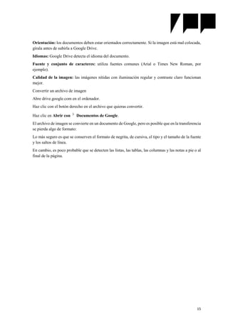 15
Orientación: los documentos deben estar orientados correctamente. Si la imagen está mal colocada,
gírala antes de subirla a Google Drive.
Idiomas: Google Drive detecta el idioma del documento.
Fuente y conjunto de caracteres: utiliza fuentes comunes (Arial o Times New Roman, por
ejemplo).
Calidad de la imagen: las imágenes nítidas con iluminación regular y contraste claro funcionan
mejor.
Convertir un archivo de imagen
Abre drive.google.com en el ordenador.
Haz clic con el botón derecho en el archivo que quieras convertir.
Haz clic en Abrir con Documentos de Google.
El archivo de imagen se convierte en un documento de Google, pero es posible que en la transferencia
se pierda algo de formato:
Lo más seguro es que se conserven el formato de negrita, de cursiva, el tipo y el tamaño de la fuente
y los saltos de línea.
En cambio, es poco probable que se detecten las listas, las tablas, las columnas y las notas a pie o al
final de la página.
 