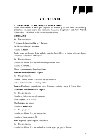 16
CAPITULO III
1. ORGANIZAR TUS ARCHIVOS EN GOOGLE DRIVE
Puedes crear carpetas en Drive para organizar tus archivos y, de esta forma, encontrarlos y
compartirlos con otros usuarios más fácilmente. Puedes usar Google Drive en la Web, Android,
iPhone o iPad. Los cambios se sincronizan automáticamente.
ORDENADOR
Ve a drive.google.com.
A la izquierda, haz clic en Nuevo Carpeta.
Escribe un nombre para la carpeta.
Haz clic en. Crear.
Puedes mover un elemento desde cualquier parte de Google Drive: la ventana principal, el panel
izquierdo o los resultados de búsqueda.
Ve a drive.google.com.
Haz clic con el botón derecho en el elemento que quieras mover.
Haz clic en Mover a…
Elige o crea una carpeta y haz clic en Mover.
Arrastrar un elemento a una carpeta
Ve a drive.google.com.
Haz clic y mantén pulsado el elemento que quieras mover.
Coloca el elemento sobre la carpeta y suéltalo.
Consejo: Usa el panel izquierdo para mover elementos a cualquier carpeta de Google Drive.
Guardar un elemento en varias carpetas
Ve a drive.google.com.
Haz clic en el elemento que quieras mover.
Pulsa Mayús + z en el teclado.
Elige la carpeta que quieras.
Haz clic en Añadir aquí.
Ve a drive.google.com.
Haz clic con el botón derecho en un archivo.
Haz clic en Hacer una copia .
Nota: No puedes copiar carpetas, solo archivos.
Ve a drive.google.com.
Haz clic con el botón derecho en el archivo o en la carpeta que quieras eliminar.
 