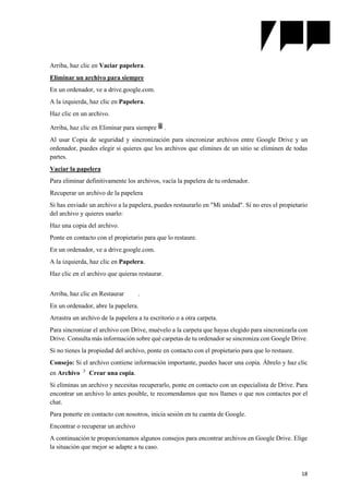 18
Arriba, haz clic en Vaciar papelera.
Eliminar un archivo para siempre
En un ordenador, ve a drive.google.com.
A la izquierda, haz clic en Papelera.
Haz clic en un archivo.
Arriba, haz clic en Eliminar para siempre .
Al usar Copia de seguridad y sincronización para sincronizar archivos entre Google Drive y un
ordenador, puedes elegir si quieres que los archivos que elimines de un sitio se eliminen de todas
partes.
Vaciar la papelera
Para eliminar definitivamente los archivos, vacía la papelera de tu ordenador.
Recuperar un archivo de la papelera
Si has enviado un archivo a la papelera, puedes restaurarlo en "Mi unidad". Si no eres el propietario
del archivo y quieres usarlo:
Haz una copia del archivo.
Ponte en contacto con el propietario para que lo restaure.
En un ordenador, ve a drive.google.com.
A la izquierda, haz clic en Papelera.
Haz clic en el archivo que quieras restaurar.
Arriba, haz clic en Restaurar .
En un ordenador, abre la papelera.
Arrastra un archivo de la papelera a tu escritorio o a otra carpeta.
Para sincronizar el archivo con Drive, muévelo a la carpeta que hayas elegido para sincronizarla con
Drive. Consulta más información sobre qué carpetas de tu ordenador se sincroniza con Google Drive.
Si no tienes la propiedad del archivo, ponte en contacto con el propietario para que lo restaure.
Consejo: Si el archivo contiene información importante, puedes hacer una copia. Ábrelo y haz clic
en Archivo Crear una copia.
Si eliminas un archivo y necesitas recuperarlo, ponte en contacto con un especialista de Drive. Para
encontrar un archivo lo antes posible, te recomendamos que nos llames o que nos contactes por el
chat.
Para ponerte en contacto con nosotros, inicia sesión en tu cuenta de Google.
Encontrar o recuperar un archivo
A continuación te proporcionamos algunos consejos para encontrar archivos en Google Drive. Elige
la situación que mejor se adapte a tu caso.
 