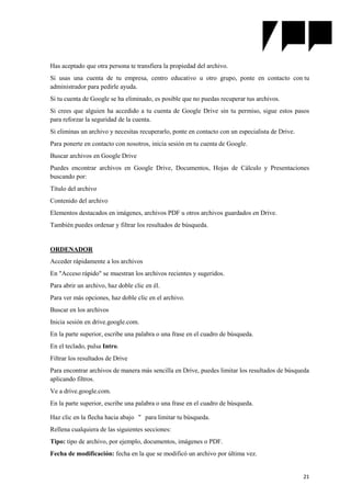 21
Has aceptado que otra persona te transfiera la propiedad del archivo.
Si usas una cuenta de tu empresa, centro educativo u otro grupo, ponte en contacto con tu
administrador para pedirle ayuda.
Si tu cuenta de Google se ha eliminado, es posible que no puedas recuperar tus archivos.
Si crees que alguien ha accedido a tu cuenta de Google Drive sin tu permiso, sigue estos pasos
para reforzar la seguridad de la cuenta.
Si eliminas un archivo y necesitas recuperarlo, ponte en contacto con un especialista de Drive.
Para ponerte en contacto con nosotros, inicia sesión en tu cuenta de Google.
Buscar archivos en Google Drive
Puedes encontrar archivos en Google Drive, Documentos, Hojas de Cálculo y Presentaciones
buscando por:
Título del archivo
Contenido del archivo
Elementos destacados en imágenes, archivos PDF u otros archivos guardados en Drive.
También puedes ordenar y filtrar los resultados de búsqueda.
ORDENADOR
Acceder rápidamente a los archivos
En "Acceso rápido" se muestran los archivos recientes y sugeridos.
Para abrir un archivo, haz doble clic en él.
Para ver más opciones, haz doble clic en el archivo.
Buscar en los archivos
Inicia sesión en drive.google.com.
En la parte superior, escribe una palabra o una frase en el cuadro de búsqueda.
En el teclado, pulsa Intro.
Filtrar los resultados de Drive
Para encontrar archivos de manera más sencilla en Drive, puedes limitar los resultados de búsqueda
aplicando filtros.
Ve a drive.google.com.
En la parte superior, escribe una palabra o una frase en el cuadro de búsqueda.
Haz clic en la flecha hacia abajo para limitar tu búsqueda.
Rellena cualquiera de las siguientes secciones:
Tipo: tipo de archivo, por ejemplo, documentos, imágenes o PDF.
Fecha de modificación: fecha en la que se modificó un archivo por última vez.
 