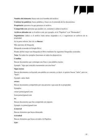 22
Nombre del elemento: busca solo en el nombre del archivo.
Contiene las palabras: busca palabras y frases en el contenido de los documentos.
Propietario: persona a la que pertenece el archivo.
Compartido con: personas que pueden ver, comentar o editar el archivo.
Archivos ubicados en: si el archivo está, por ejemplo, en la "Papelera" o en "Destacados".
Seguimiento: indica si el archivo tiene tareas asignadas a ti, o sugerencias en archivos de tu
propiedad.
En la parte inferior, haz clic en Buscar.
Más opciones de búsqueda
Búsqueda avanzada en Google Drive
Puedes definir mejor una búsqueda en Drive mediante las siguientes búsquedas avanzadas.
Nota: No todos los ejemplos funcionan en todos los dispositivos.
Comillas
Buscar documentos que contengan una frase o una palabra exactas.
Ejemplo: "algo que coincide exactamente con esta frase"
Signo menos
Buscar documentos excluyendo una palabra en concreto, es decir, si quieres buscar "salsa", pero no
"baile".
Ejemplo: salsa -baile
owner:
Buscar documentos compartidos por una persona o que sean de su propiedad.
Ejemplos:
owner:jaime@gmail.com
from:jaime@gmail.com
to:
Buscar documentos que has compartido con alguien.
Ejemplo: to:jaime@gmail.com
is:starred
Buscar elementos que hayas destacado.
is:trashed
Buscar elementos que hayas enviado a la Papelera.
type:
 