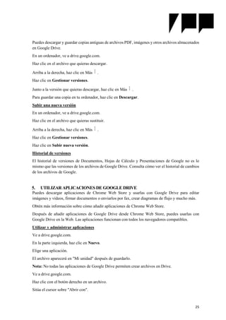 25
Puedes descargar y guardar copias antiguas de archivos PDF, imágenes y otros archivos almacenados
en Google Drive.
En un ordenador, ve a drive.google.com.
Haz clic en el archivo que quieras descargar.
Arriba a la derecha, haz clic en Más .
Haz clic en Gestionar versiones.
Junto a la versión que quieras descargar, haz clic en Más .
Para guardar una copia en tu ordenador, haz clic en Descargar.
Subir una nueva versión
En un ordenador, ve a drive.google.com.
Haz clic en el archivo que quieras sustituir.
Arriba a la derecha, haz clic en Más .
Haz clic en Gestionar versiones.
Haz clic en Subir nueva versión.
Historial de versiones
El historial de versiones de Documentos, Hojas de Cálculo y Presentaciones de Google no es lo
mismo que las versiones de los archivos de Google Drive. Consulta cómo ver el historial de cambios
de los archivos de Google.
5. UTILIZAR APLICACIONES DE GOOGLE DRIVE
Puedes descargar aplicaciones de Chrome Web Store y usarlas con Google Drive para editar
imágenes y vídeos, firmar documentos o enviarlos por fax, crear diagramas de flujo y mucho más.
Obtén más información sobre cómo añadir aplicaciones de Chrome Web Store.
Después de añadir aplicaciones de Google Drive desde Chrome Web Store, puedes usarlas con
Google Drive en la Web. Las aplicaciones funcionan con todos los navegadores compatibles.
Utilizar y administrar aplicaciones
Ve a drive.google.com.
En la parte izquierda, haz clic en Nuevo.
Elige una aplicación.
El archivo aparecerá en "Mi unidad" después de guardarlo.
Nota: No todas las aplicaciones de Google Drive permiten crear archivos en Drive.
Ve a drive.google.com.
Haz clic con el botón derecho en un archivo.
Sitúa el cursor sobre "Abrir con".
 