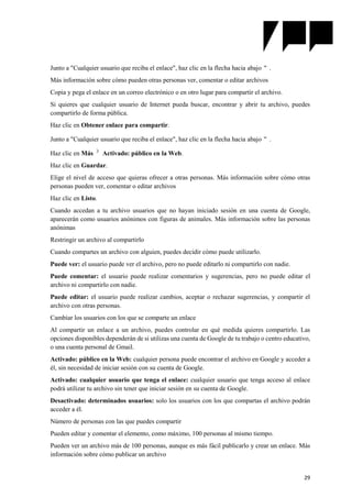 29
Junto a "Cualquier usuario que reciba el enlace", haz clic en la flecha hacia abajo .
Más información sobre cómo pueden otras personas ver, comentar o editar archivos
Copia y pega el enlace en un correo electrónico o en otro lugar para compartir el archivo.
Si quieres que cualquier usuario de Internet pueda buscar, encontrar y abrir tu archivo, puedes
compartirlo de forma pública.
Haz clic en Obtener enlace para compartir.
Junto a "Cualquier usuario que reciba el enlace", haz clic en la flecha hacia abajo .
Haz clic en Más Activado: público en la Web.
Haz clic en Guardar.
Elige el nivel de acceso que quieras ofrecer a otras personas. Más información sobre cómo otras
personas pueden ver, comentar o editar archivos
Haz clic en Listo.
Cuando accedan a tu archivo usuarios que no hayan iniciado sesión en una cuenta de Google,
aparecerán como usuarios anónimos con figuras de animales. Más información sobre las personas
anónimas
Restringir un archivo al compartirlo
Cuando compartes un archivo con alguien, puedes decidir cómo puede utilizarlo.
Puede ver: el usuario puede ver el archivo, pero no puede editarlo ni compartirlo con nadie.
Puede comentar: el usuario puede realizar comentarios y sugerencias, pero no puede editar el
archivo ni compartirlo con nadie.
Puede editar: el usuario puede realizar cambios, aceptar o rechazar sugerencias, y compartir el
archivo con otras personas.
Cambiar los usuarios con los que se comparte un enlace
Al compartir un enlace a un archivo, puedes controlar en qué medida quieres compartirlo. Las
opciones disponibles dependerán de si utilizas una cuenta de Google de tu trabajo o centro educativo,
o una cuenta personal de Gmail.
Activado: público en la Web: cualquier persona puede encontrar el archivo en Google y acceder a
él, sin necesidad de iniciar sesión con su cuenta de Google.
Activado: cualquier usuario que tenga el enlace: cualquier usuario que tenga acceso al enlace
podrá utilizar tu archivo sin tener que iniciar sesión en su cuenta de Google.
Desactivado: determinados usuarios: solo los usuarios con los que compartas el archivo podrán
acceder a él.
Número de personas con las que puedes compartir
Pueden editar y comentar el elemento, como máximo, 100 personas al mismo tiempo.
Pueden ver un archivo más de 100 personas, aunque es más fácil publicarlo y crear un enlace. Más
información sobre cómo publicar un archivo
 