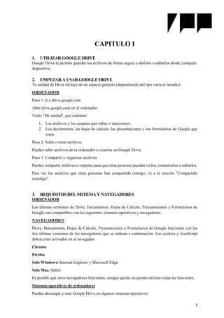 3
CAPITULO I
1. UTILIZAR GOOGLE DRIVE
Google Drive te permite guardar tus archivos de forma segura y abrirlos o editarlos desde cualquier
dispositivo.
2. EMPEZAR A USAR GOOGLE DRIVE
Tu unidad de Drive incluye de un espacio gratuito (dependiendo del tipo varia el tamaño).
ORDENADOR
Paso 1: Ir a drive.google.com
Abre drive.google.com en el ordenador.
Verás "Mi unidad", que contiene:
1. Los archivos y las carpetas que subas o sincronices.
2. Los documentos, las hojas de cálculo, las presentaciones y los formularios de Google que
crees.
Paso 2: Subir o crear archivos
Puedes subir archivos de tu ordenador o crearlos en Google Drive.
Paso 3: Compartir y organizar archivos
Puedes compartir archivos o carpetas para que otras personas puedan verlos, comentarlos o editarlos.
Para ver los archivos que otras personas han compartido contigo, ve a la sección "Compartido
conmigo".
3. REQUISITOS DEL SISTEMA Y NAVEGADORES
ORDENADOR
Las últimas versiones de Drive, Documentos, Hojas de Cálculo, Presentaciones y Formularios de
Google son compatibles con los siguientes sistemas operativos y navegadores.
NAVEGADORES
Drive, Documentos, Hojas de Cálculo, Presentaciones y Formularios de Google funcionan con las
dos últimas versiones de los navegadores que se indican a continuación. Las cookies y JavaScript
deben estar activados en el navegador.
Chrome
Firefox
Solo Windows: Internet Explorer y Microsoft Edge
Solo Mac: Safari
Es posible que otros navegadores funcionen, aunque quizás no puedas utilizar todas las funciones.
Sistemas operativos de ordenadores
Puedes descargar y usar Google Drive en algunos sistemas operativos:
 