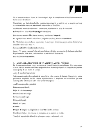 32
No se pueden establecer fechas de caducidad para dejar de compartir un archivo con usuarios que
tienen acceso de edición:
Si estableces una fecha de caducidad para dejar de compartir un archivo con un usuario que tiene
acceso de edición, este solo podrá añadir comentarios en el archivo.
Si cambias el acceso de un usuario a Puede editar, se eliminará la fecha de caducidad.
Establecer una fecha de caducidad para un archivo
Haz clic en Compartir o abre el archivo y haz clic en Compartir.
En la parte inferior derecha del cuadro "Compartir con otros", haz clic en Avanzado.
En "Quién tiene acceso", busca la persona o el grupo cuyo tiempo de acceso quieras limitar y haz
clic en la flecha hacia abajo .
Selecciona Establecer caducidad en la lista.
Junto a "El acceso caduca el", haz clic en el número de días para cambiar la fecha de caducidad.
Elige una fecha; debe faltar, como máximo, un año desde la fecha actual.
Haz clic en Guardar cambios.
3. ASIGNAR LA PROPIEDAD DE UN ARCHIVO A OTRA PERSONA
De forma predeterminada, eres el propietario de los archivos que creas en Google Drive o que subes
a dicho servicio. Puedes transferir la propiedad de tus archivos y carpetas de Google a otra persona
que disponga de una cuenta de Google.
Antes de transferir la propiedad
Solo puedes transferir la propiedad de los archivos y las carpetas de Google. Si conviertes a otra
persona en propietaria de una carpeta, seguirás siendo el propietario de los archivos que esta
contenga. Más información sobre cómo compartir carpetas
Archivos que puedes transferir
Documentos de Google
Hojas de cálculo de Google
Presentaciones de Google
Formularios de Google
Dibujos de Google
Google My Maps
Carpetas
Después de asignar la propiedad de un archivo a otra persona
Cuando conviertas a otra persona en propietaria de un archivo, no podrás:
Transferir la propiedad del archivo (ni siquiera volver a asignártela a ti).
 
