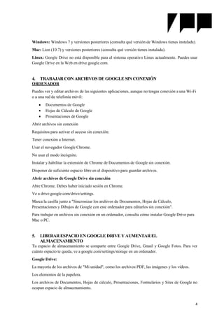 4
Windows: Windows 7 y versiones posteriores (consulta qué versión de Windows tienes instalada).
Mac: Lion (10.7) y versiones posteriores (consulta qué versión tienes instalada).
Linux: Google Drive no está disponible para el sistema operativo Linux actualmente. Puedes usar
Google Drive en la Web en drive.google.com.
4. TRABAJAR CON ARCHIVOS DE GOOGLE SIN CONEXIÓN
ORDENADOR
Puedes ver y editar archivos de las siguientes aplicaciones, aunque no tengas conexión a una Wi-Fi
o a una red de telefonía móvil:
 Documentos de Google
 Hojas de Cálculo de Google
 Presentaciones de Google
Abrir archivos sin conexión
Requisitos para activar el acceso sin conexión:
Tener conexión a Internet.
Usar el navegador Google Chrome.
No usar el modo incógnito.
Instalar y habilitar la extensión de Chrome de Documentos de Google sin conexión.
Disponer de suficiente espacio libre en el dispositivo para guardar archivos.
Abrir archivos de Google Drive sin conexión
Abre Chrome. Debes haber iniciado sesión en Chrome.
Ve a drive.google.com/drive/settings.
Marca la casilla junto a "Sincronizar los archivos de Documentos, Hojas de Cálculo,
Presentaciones y Dibujos de Google con este ordenador para editarlos sin conexión".
Para trabajar en archivos sin conexión en un ordenador, consulta cómo instalar Google Drive para
Mac o PC.
5. LIBERAR ESPACIO EN GOOGLE DRIVE Y AUMENTAR EL
ALMACENAMIENTO
Tu espacio de almacenamiento se comparte entre Google Drive, Gmail y Google Fotos. Para ver
cuánto espacio te queda, ve a google.com/settings/storage en un ordenador.
Google Drive:
La mayoría de los archivos de "Mi unidad", como los archivos PDF, las imágenes y los vídeos.
Los elementos de la papelera.
Los archivos de Documentos, Hojas de cálculo, Presentaciones, Formularios y Sites de Google no
ocupan espacio de almacenamiento.
 