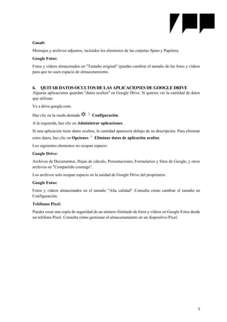 5
Gmail:
Mensajes y archivos adjuntos, incluidos los elementos de las carpetas Spam y Papelera.
Google Fotos:
Fotos y vídeos almacenados en "Tamaño original" (puedes cambiar el tamaño de las fotos y vídeos
para que no usen espacio de almacenamiento.
6. QUITAR DATOS OCULTOS DE LAS APLICACIONES DE GOOGLE DRIVE
Algunas aplicaciones guardan "datos ocultos" en Google Drive. Si quieres ver la cantidad de datos
que utilizan:
Ve a drive.google.com.
Haz clic en la rueda dentada Configuración.
A la izquierda, haz clic en Administrar aplicaciones.
Si una aplicación tiene datos ocultos, la cantidad aparecerá debajo de su descripción. Para eliminar
estos datos, haz clic en Opciones Eliminar datos de aplicación ocultos.
Los siguientes elementos no ocupan espacio:
Google Drive:
Archivos de Documentos, Hojas de cálculo, Presentaciones, Formularios y Sites de Google, y otros
archivos en "Compartido conmigo".
Los archivos solo ocupan espacio en la unidad de Google Drive del propietario.
Google Fotos:
Fotos y vídeos almacenados en el tamaño "Alta calidad". Consulta cómo cambiar el tamaño en
Configuración.
Teléfonos Pixel:
Puedes crear una copia de seguridad de un número ilimitado de fotos y vídeos en Google Fotos desde
un teléfono Pixel. Consulta cómo gestionar el almacenamiento en un dispositivo Pixel.
 