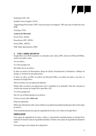 9
PostScript (.EPS, .PS)
Scalable Vector Graphics (.SVG)
Tagged Image File Format (.TIFF). Funciona mejor con imágenes .TIFF que usan el modelo de color
RGB.
TrueType (.TTF)
Archivos de Microsoft
Excel (.XLS, .XLSX)
PowerPoint (.PPT, .PPTX)
Word (.DOC, .DOCX)
XML Paper Specification (.XPS)
4. VER Y ABRIR ARCHIVOS
Google Drive en la Web te permite ver contenido como vídeos, PDF, archivos de Microsoft Office,
archivos de audio y fotos.
Ver un archivo
Ve a drive.google.com.
Haz doble clic en un archivo.
Si abres un archivo de Documentos, Hojas de Cálculo, Presentaciones, Formularios o Dibujos de
Google, se mostrará en esas aplicaciones.
Si abres un vídeo, un PDF, un archivo de Microsoft Office, un archivo de audio o una foto, se
mostrará en Google Drive.
Abrir un archivo con una aplicación diferente
Puedes abrir un archivo con aplicaciones web o instaladas en tu ordenador. Para ello, necesitas la
versión más reciente de Google Drive para Mac o PC.
Ve a drive.google.com.
Haz clic con el botón derecho en un archivo.
Coloca el cursor sobre Abrir con.
Elige una aplicación.
Obtén más información sobre cómo establecer una aplicación predeterminada para abrir ciertos tipos
de archivo.
Crear automáticamente una copia de seguridad de las fotos y los vídeos en Google Drive
ORDENADOR
Crea copias de seguridad de tus fotos y vídeos, y sincronízalos automáticamente en Google Drive
mediante la función Copia de seguridad automática. Puedes crear copias de seguridad de elementos
como:
Fotos que hagas con la cámara de tu dispositivo
 