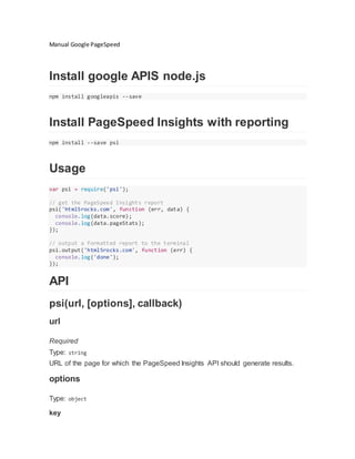 Manual Google PageSpeed
Install google APIS node.js
npm install googleapis --save
Install PageSpeed Insights with reporting
npm install --save psi
Usage
var psi = require('psi');
// get the PageSpeed Insights report
psi('html5rocks.com', function (err, data) {
console.log(data.score);
console.log(data.pageStats);
});
// output a formatted report to the terminal
psi.output('html5rocks.com', function (err) {
console.log('done');
});
API
psi(url, [options], callback)
url
Required
Type: string
URL of the page for which the PageSpeed Insights API should generate results.
options
Type: object
key
 