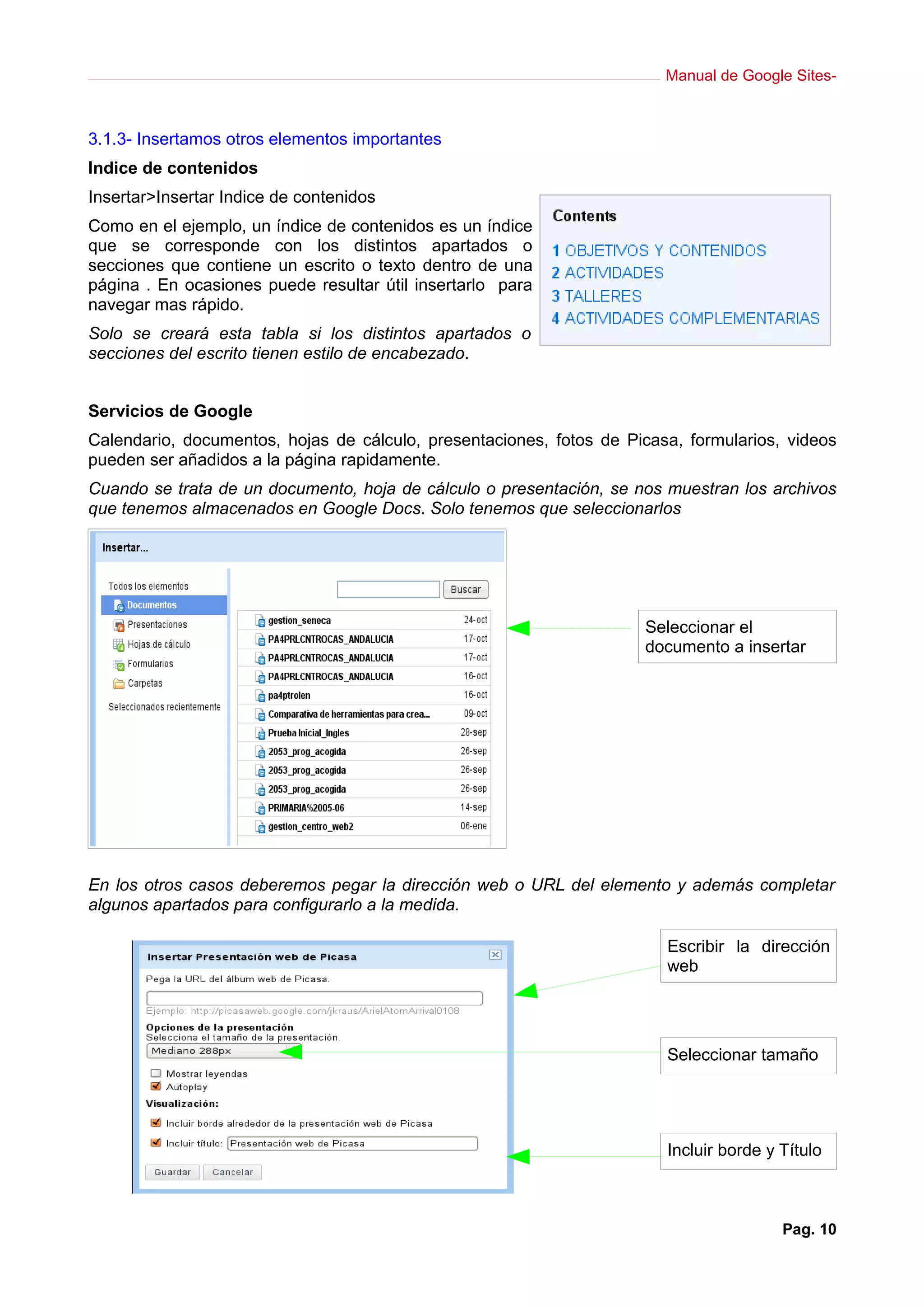 Manual de Google Sites-



3.1.3- Insertamos otros elementos importantes
Indice de contenidos
Insertar>Insertar Indice de contenidos
Como en el ejemplo, un índice de contenidos es un índice
que se corresponde con los distintos apartados o
secciones que contiene un escrito o texto dentro de una
página . En ocasiones puede resultar útil insertarlo para
navegar mas rápido.
Solo se creará esta tabla si los distintos apartados o
secciones del escrito tienen estilo de encabezado.


Servicios de Google
Calendario, documentos, hojas de cálculo, presentaciones, fotos de Picasa, formularios, videos
pueden ser añadidos a la página rapidamente.
Cuando se trata de un documento, hoja de cálculo o presentación, se nos muestran los archivos
que tenemos almacenados en Google Docs. Solo tenemos que seleccionarlos




                                                                     Seleccionar el
                                                                     documento a insertar




En los otros casos deberemos pegar la dirección web o URL del elemento y además completar
algunos apartados para configurarlo a la medida.

                                                                        Escribir la dirección
                                                                        web




                                                                        Seleccionar tamaño




                                                                        Incluir borde y Título



                                                                                        Pag. 10
 