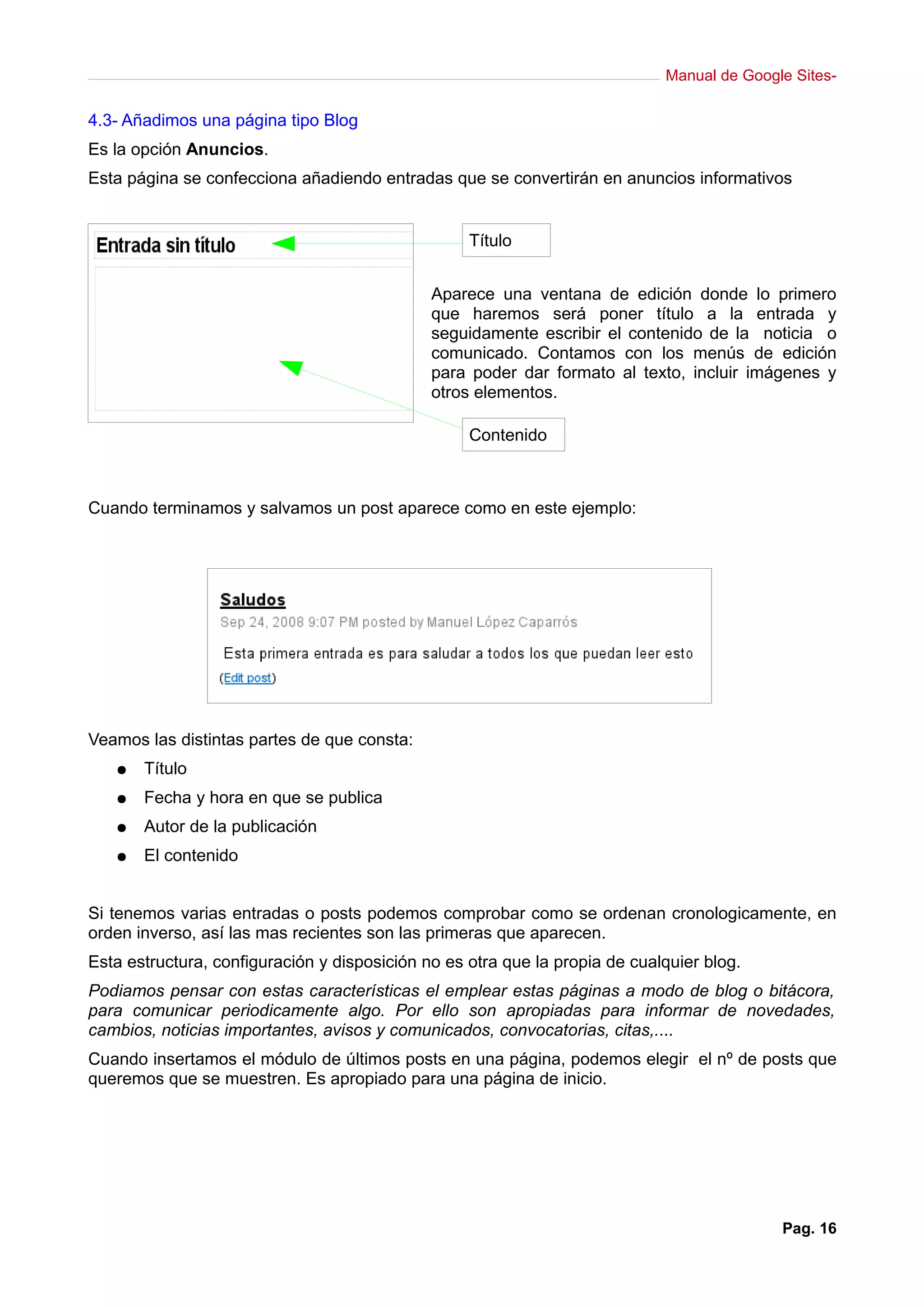Manual de Google Sites-

4.3- Añadimos una página tipo Blog
Es la opción Anuncios.
Esta página se confecciona añadiendo entradas que se convertirán en anuncios informativos


                                                   Título


                                              Aparece una ventana de edición donde lo primero
                                              que haremos será poner título a la entrada y
                                              seguidamente escribir el contenido de la noticia o
                                              comunicado. Contamos con los menús de edición
                                              para poder dar formato al texto, incluir imágenes y
                                              otros elementos.

                                                   Contenido



Cuando terminamos y salvamos un post aparece como en este ejemplo:




Veamos las distintas partes de que consta:
   ●   Título
   ●   Fecha y hora en que se publica
   ●   Autor de la publicación
   ●   El contenido


Si tenemos varias entradas o posts podemos comprobar como se ordenan cronologicamente, en
orden inverso, así las mas recientes son las primeras que aparecen.
Esta estructura, configuración y disposición no es otra que la propia de cualquier blog.
Podiamos pensar con estas características el emplear estas páginas a modo de blog o bitácora,
para comunicar periodicamente algo. Por ello son apropiadas para informar de novedades,
cambios, noticias importantes, avisos y comunicados, convocatorias, citas,....
Cuando insertamos el módulo de últimos posts en una página, podemos elegir el nº de posts que
queremos que se muestren. Es apropiado para una página de inicio.




                                                                                            Pag. 16
 