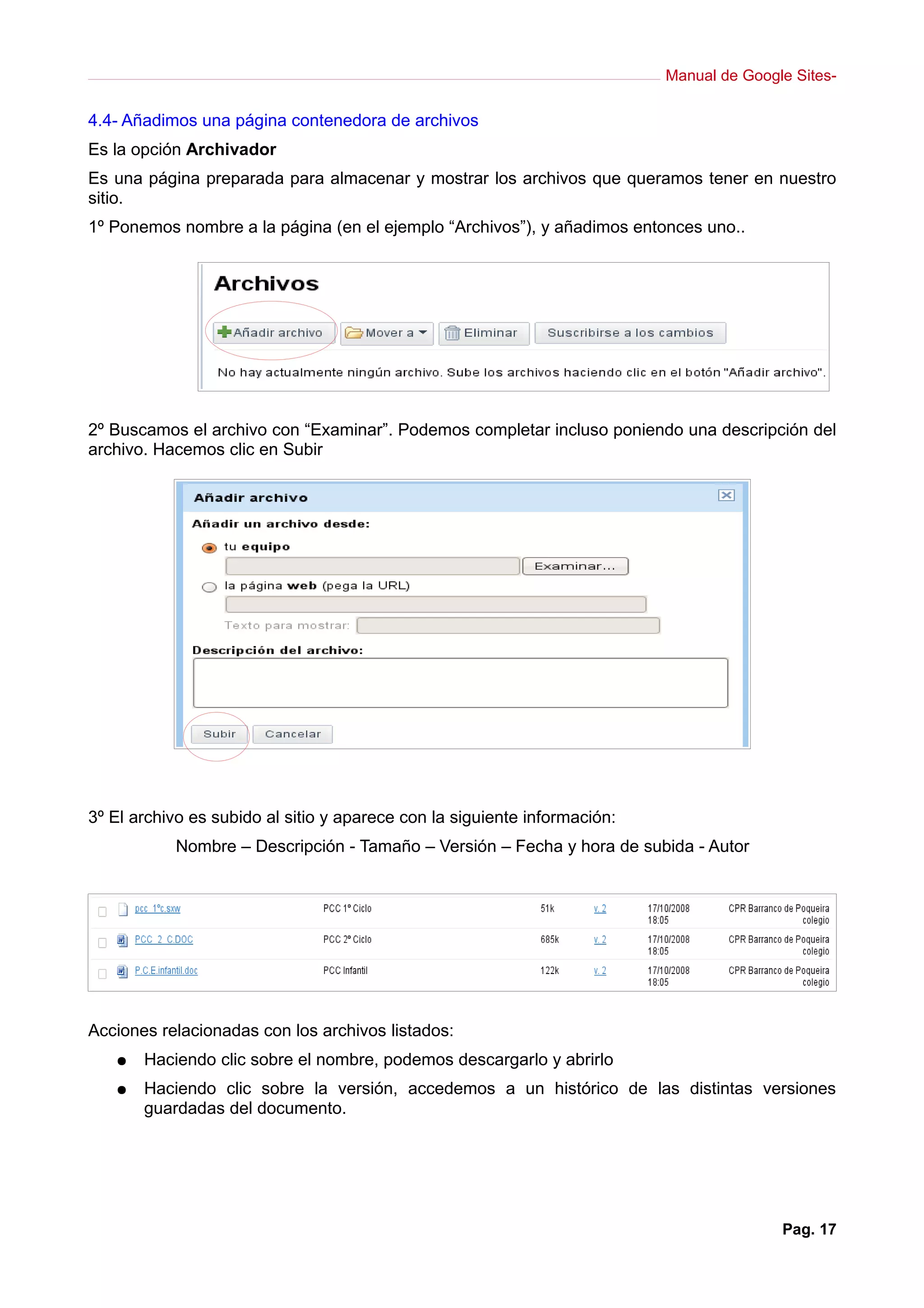 Manual de Google Sites-

4.4- Añadimos una página contenedora de archivos
Es la opción Archivador
Es una página preparada para almacenar y mostrar los archivos que queramos tener en nuestro
sitio.
1º Ponemos nombre a la página (en el ejemplo “Archivos”), y añadimos entonces uno..




2º Buscamos el archivo con “Examinar”. Podemos completar incluso poniendo una descripción del
archivo. Hacemos clic en Subir




3º El archivo es subido al sitio y aparece con la siguiente información:
           Nombre – Descripción - Tamaño – Versión – Fecha y hora de subida - Autor




Acciones relacionadas con los archivos listados:
   ●   Haciendo clic sobre el nombre, podemos descargarlo y abrirlo
   ●   Haciendo clic sobre la versión, accedemos a un histórico de las distintas versiones
       guardadas del documento.




                                                                                          Pag. 17
 