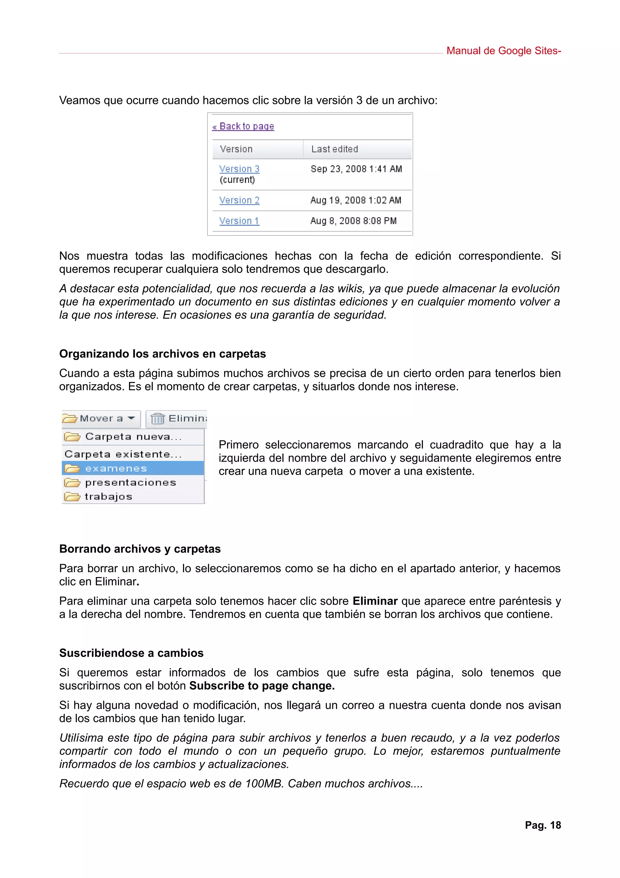Manual de Google Sites-



Veamos que ocurre cuando hacemos clic sobre la versión 3 de un archivo:




Nos muestra todas las modificaciones hechas con la fecha de edición correspondiente. Si
queremos recuperar cualquiera solo tendremos que descargarlo.
A destacar esta potencialidad, que nos recuerda a las wikis, ya que puede almacenar la evolución
que ha experimentado un documento en sus distintas ediciones y en cualquier momento volver a
la que nos interese. En ocasiones es una garantía de seguridad.


Organizando los archivos en carpetas
Cuando a esta página subimos muchos archivos se precisa de un cierto orden para tenerlos bien
organizados. Es el momento de crear carpetas, y situarlos donde nos interese.




                              Primero seleccionaremos marcando el cuadradito que hay a la
                              izquierda del nombre del archivo y seguidamente elegiremos entre
                              crear una nueva carpeta o mover a una existente.




Borrando archivos y carpetas
Para borrar un archivo, lo seleccionaremos como se ha dicho en el apartado anterior, y hacemos
clic en Eliminar.
Para eliminar una carpeta solo tenemos hacer clic sobre Eliminar que aparece entre paréntesis y
a la derecha del nombre. Tendremos en cuenta que también se borran los archivos que contiene.


Suscribiendose a cambios
Si queremos estar informados de los cambios que sufre esta página, solo tenemos que
suscribirnos con el botón Subscribe to page change.
Si hay alguna novedad o modificación, nos llegará un correo a nuestra cuenta donde nos avisan
de los cambios que han tenido lugar.
Utilísima este tipo de página para subir archivos y tenerlos a buen recaudo, y a la vez poderlos
compartir con todo el mundo o con un pequeño grupo. Lo mejor, estaremos puntualmente
informados de los cambios y actualizaciones.
Recuerdo que el espacio web es de 100MB. Caben muchos archivos....


                                                                                         Pag. 18
 