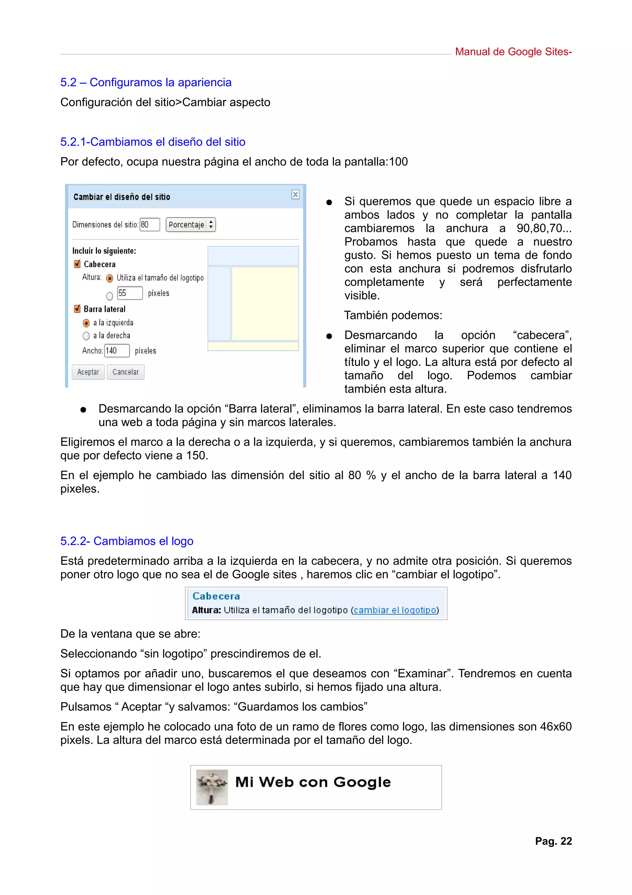 Manual de Google Sites-

5.2 – Configuramos la apariencia
Configuración del sitio>Cambiar aspecto


5.2.1-Cambiamos el diseño del sitio
Por defecto, ocupa nuestra página el ancho de toda la pantalla:100


                                                     ●   Si queremos que quede un espacio libre a
                                                         ambos lados y no completar la pantalla
                                                         cambiaremos la anchura a 90,80,70...
                                                         Probamos hasta que quede a nuestro
                                                         gusto. Si hemos puesto un tema de fondo
                                                         con esta anchura si podremos disfrutarlo
                                                         completamente y será perfectamente
                                                         visible.
                                                         También podemos:
                                                     ●   Desmarcando la opción “cabecera”,
                                                         eliminar el marco superior que contiene el
                                                         título y el logo. La altura está por defecto al
                                                         tamaño del logo. Podemos cambiar
                                                         también esta altura.
   ●   Desmarcando la opción “Barra lateral”, eliminamos la barra lateral. En este caso tendremos
       una web a toda página y sin marcos laterales.
Eligiremos el marco a la derecha o a la izquierda, y si queremos, cambiaremos también la anchura
que por defecto viene a 150.
En el ejemplo he cambiado las dimensión del sitio al 80 % y el ancho de la barra lateral a 140
pixeles.



5.2.2- Cambiamos el logo
Está predeterminado arriba a la izquierda en la cabecera, y no admite otra posición. Si queremos
poner otro logo que no sea el de Google sites , haremos clic en “cambiar el logotipo”.




De la ventana que se abre:
Seleccionando “sin logotipo” prescindiremos de el.
Si optamos por añadir uno, buscaremos el que deseamos con “Examinar”. Tendremos en cuenta
que hay que dimensionar el logo antes subirlo, si hemos fijado una altura.
Pulsamos “ Aceptar “y salvamos: “Guardamos los cambios”
En este ejemplo he colocado una foto de un ramo de flores como logo, las dimensiones son 46x60
pixels. La altura del marco está determinada por el tamaño del logo.




                                                                                                Pag. 22
 