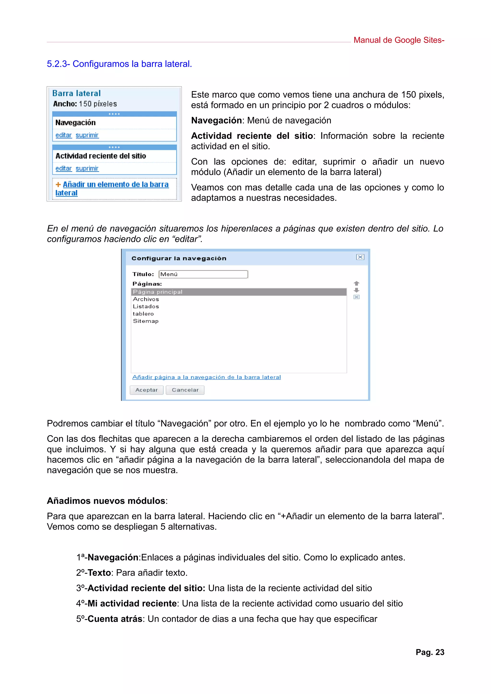 Manual de Google Sites-

5.2.3- Configuramos la barra lateral.


                                      Este marco que como vemos tiene una anchura de 150 pixels,
                                      está formado en un principio por 2 cuadros o módulos:
                                      Navegación: Menú de navegación
                                      Actividad reciente del sitio: Información sobre la reciente
                                      actividad en el sitio.
                                      Con las opciones de: editar, suprimir o añadir un nuevo
                                      módulo (Añadir un elemento de la barra lateral)
                                      Veamos con mas detalle cada una de las opciones y como lo
                                      adaptamos a nuestras necesidades.


En el menú de navegación situaremos los hiperenlaces a páginas que existen dentro del sitio. Lo
configuramos haciendo clic en “editar”.




Podremos cambiar el título “Navegación” por otro. En el ejemplo yo lo he nombrado como “Menú”.
Con las dos flechitas que aparecen a la derecha cambiaremos el orden del listado de las páginas
que incluimos. Y si hay alguna que está creada y la queremos añadir para que aparezca aquí
hacemos clic en “añadir página a la navegación de la barra lateral”, seleccionandola del mapa de
navegación que se nos muestra.


Añadimos nuevos módulos:
Para que aparezcan en la barra lateral. Haciendo clic en “+Añadir un elemento de la barra lateral”.
Vemos como se despliegan 5 alternativas.


       1ª-Navegación:Enlaces a páginas individuales del sitio. Como lo explicado antes.
       2º-Texto: Para añadir texto.
       3º-Actividad reciente del sitio: Una lista de la reciente actividad del sitio
       4º-Mi actividad reciente: Una lista de la reciente actividad como usuario del sitio
       5º-Cuenta atrás: Un contador de dias a una fecha que hay que especificar


                                                                                              Pag. 23
 