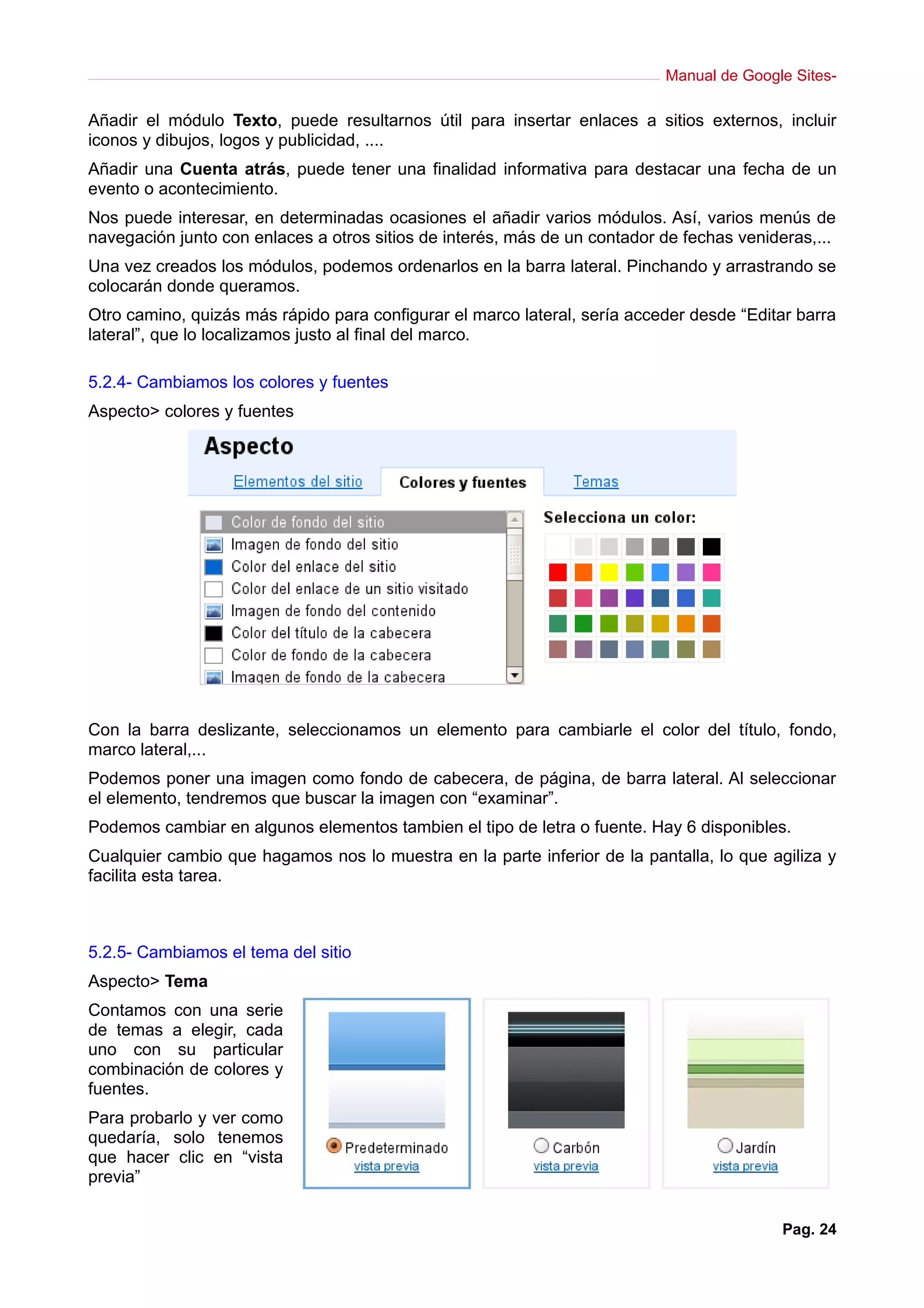 Manual de Google Sites-

Añadir el módulo Texto, puede resultarnos útil para insertar enlaces a sitios externos, incluir
iconos y dibujos, logos y publicidad, ....
Añadir una Cuenta atrás, puede tener una finalidad informativa para destacar una fecha de un
evento o acontecimiento.
Nos puede interesar, en determinadas ocasiones el añadir varios módulos. Así, varios menús de
navegación junto con enlaces a otros sitios de interés, más de un contador de fechas venideras,...
Una vez creados los módulos, podemos ordenarlos en la barra lateral. Pinchando y arrastrando se
colocarán donde queramos.
Otro camino, quizás más rápido para configurar el marco lateral, sería acceder desde “Editar barra
lateral”, que lo localizamos justo al final del marco.

5.2.4- Cambiamos los colores y fuentes
Aspecto> colores y fuentes




Con la barra deslizante, seleccionamos un elemento para cambiarle el color del título, fondo,
marco lateral,...
Podemos poner una imagen como fondo de cabecera, de página, de barra lateral. Al seleccionar
el elemento, tendremos que buscar la imagen con “examinar”.
Podemos cambiar en algunos elementos tambien el tipo de letra o fuente. Hay 6 disponibles.
Cualquier cambio que hagamos nos lo muestra en la parte inferior de la pantalla, lo que agiliza y
facilita esta tarea.



5.2.5- Cambiamos el tema del sitio
Aspecto> Tema
Contamos con una serie
de temas a elegir, cada
uno con su particular
combinación de colores y
fuentes.
Para probarlo y ver como
quedaría, solo tenemos
que hacer clic en “vista
previa”


                                                                                          Pag. 24
 