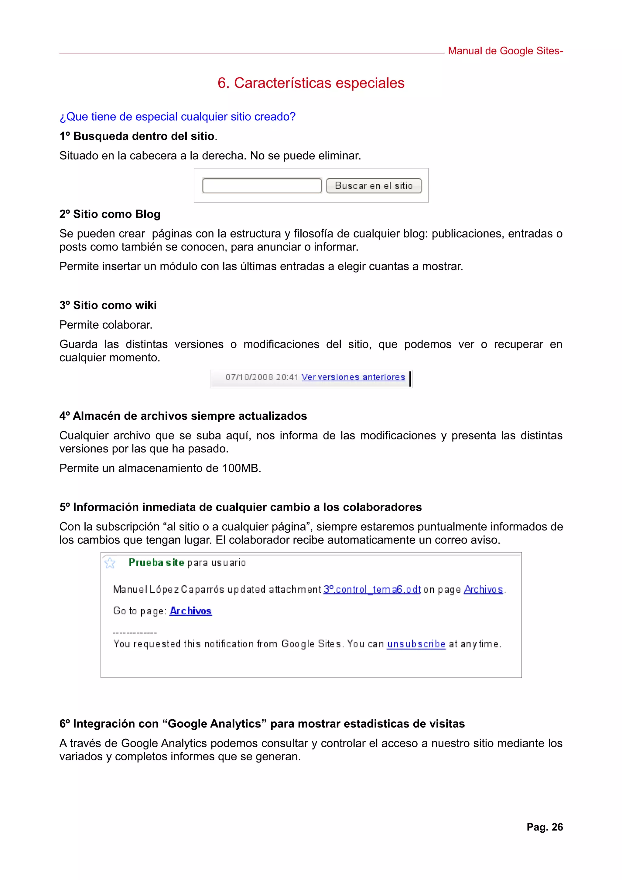 Manual de Google Sites-


                                6. Características especiales

¿Que tiene de especial cualquier sitio creado?
1º Busqueda dentro del sitio.
Situado en la cabecera a la derecha. No se puede eliminar.




2º Sitio como Blog
Se pueden crear páginas con la estructura y filosofía de cualquier blog: publicaciones, entradas o
posts como también se conocen, para anunciar o informar.
Permite insertar un módulo con las últimas entradas a elegir cuantas a mostrar.


3º Sitio como wiki
Permite colaborar.
Guarda las distintas versiones o modificaciones del sitio, que podemos ver o recuperar en
cualquier momento.




4º Almacén de archivos siempre actualizados
Cualquier archivo que se suba aquí, nos informa de las modificaciones y presenta las distintas
versiones por las que ha pasado.
Permite un almacenamiento de 100MB.


5º Información inmediata de cualquier cambio a los colaboradores
Con la subscripción “al sitio o a cualquier página”, siempre estaremos puntualmente informados de
los cambios que tengan lugar. El colaborador recibe automaticamente un correo aviso.




6º Integración con “Google Analytics” para mostrar estadisticas de visitas
A través de Google Analytics podemos consultar y controlar el acceso a nuestro sitio mediante los
variados y completos informes que se generan.




                                                                                          Pag. 26
 
