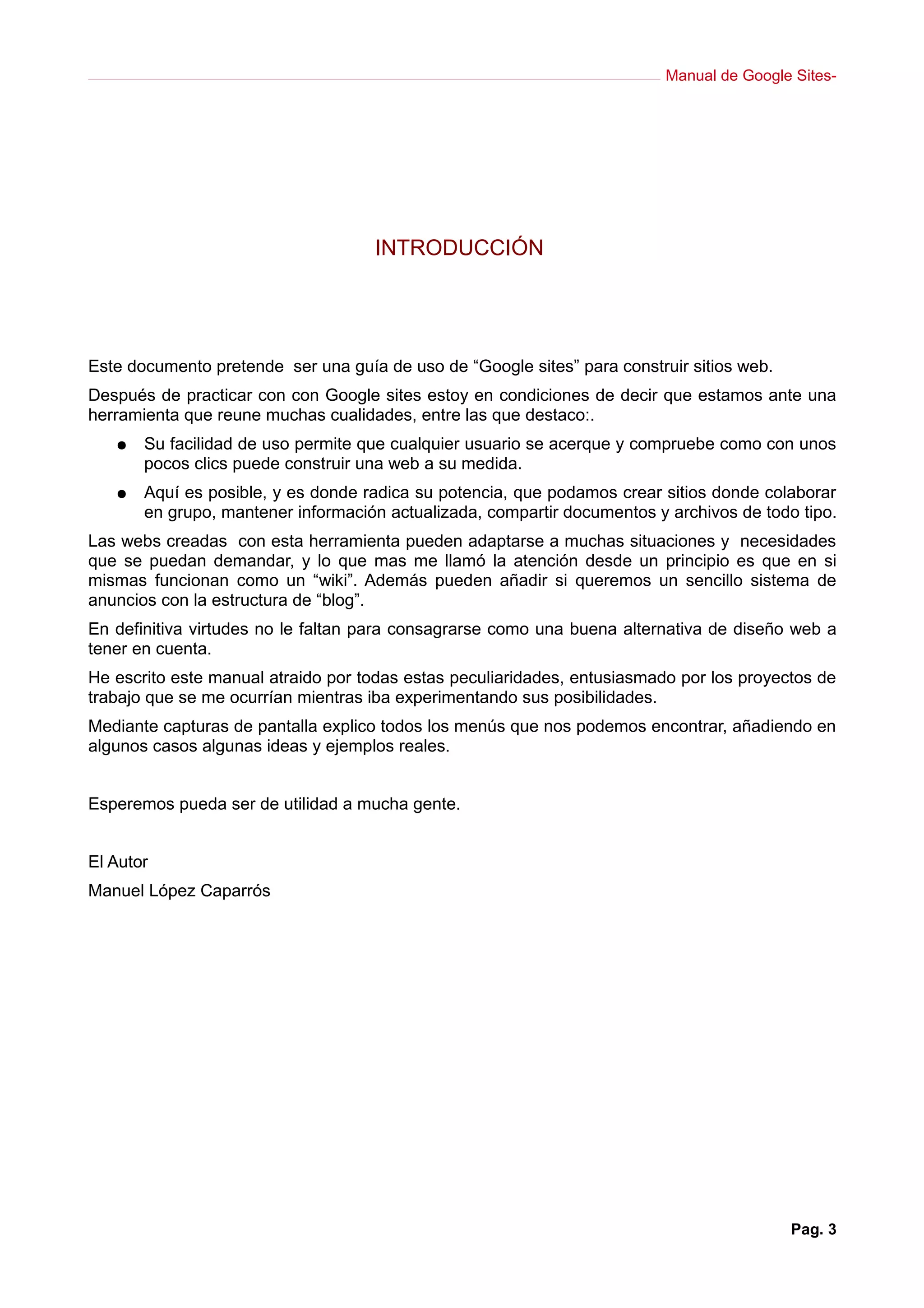 Manual de Google Sites-




                                    INTRODUCCIÓN




Este documento pretende ser una guía de uso de “Google sites” para construir sitios web.
Después de practicar con con Google sites estoy en condiciones de decir que estamos ante una
herramienta que reune muchas cualidades, entre las que destaco:.
   ●   Su facilidad de uso permite que cualquier usuario se acerque y compruebe como con unos
       pocos clics puede construir una web a su medida.
   ●   Aquí es posible, y es donde radica su potencia, que podamos crear sitios donde colaborar
       en grupo, mantener información actualizada, compartir documentos y archivos de todo tipo.
Las webs creadas con esta herramienta pueden adaptarse a muchas situaciones y necesidades
que se puedan demandar, y lo que mas me llamó la atención desde un principio es que en si
mismas funcionan como un “wiki”. Además pueden añadir si queremos un sencillo sistema de
anuncios con la estructura de “blog”.
En definitiva virtudes no le faltan para consagrarse como una buena alternativa de diseño web a
tener en cuenta.
He escrito este manual atraido por todas estas peculiaridades, entusiasmado por los proyectos de
trabajo que se me ocurrían mientras iba experimentando sus posibilidades.
Mediante capturas de pantalla explico todos los menús que nos podemos encontrar, añadiendo en
algunos casos algunas ideas y ejemplos reales.


Esperemos pueda ser de utilidad a mucha gente.


El Autor
Manuel López Caparrós




                                                                                           Pag. 3
 