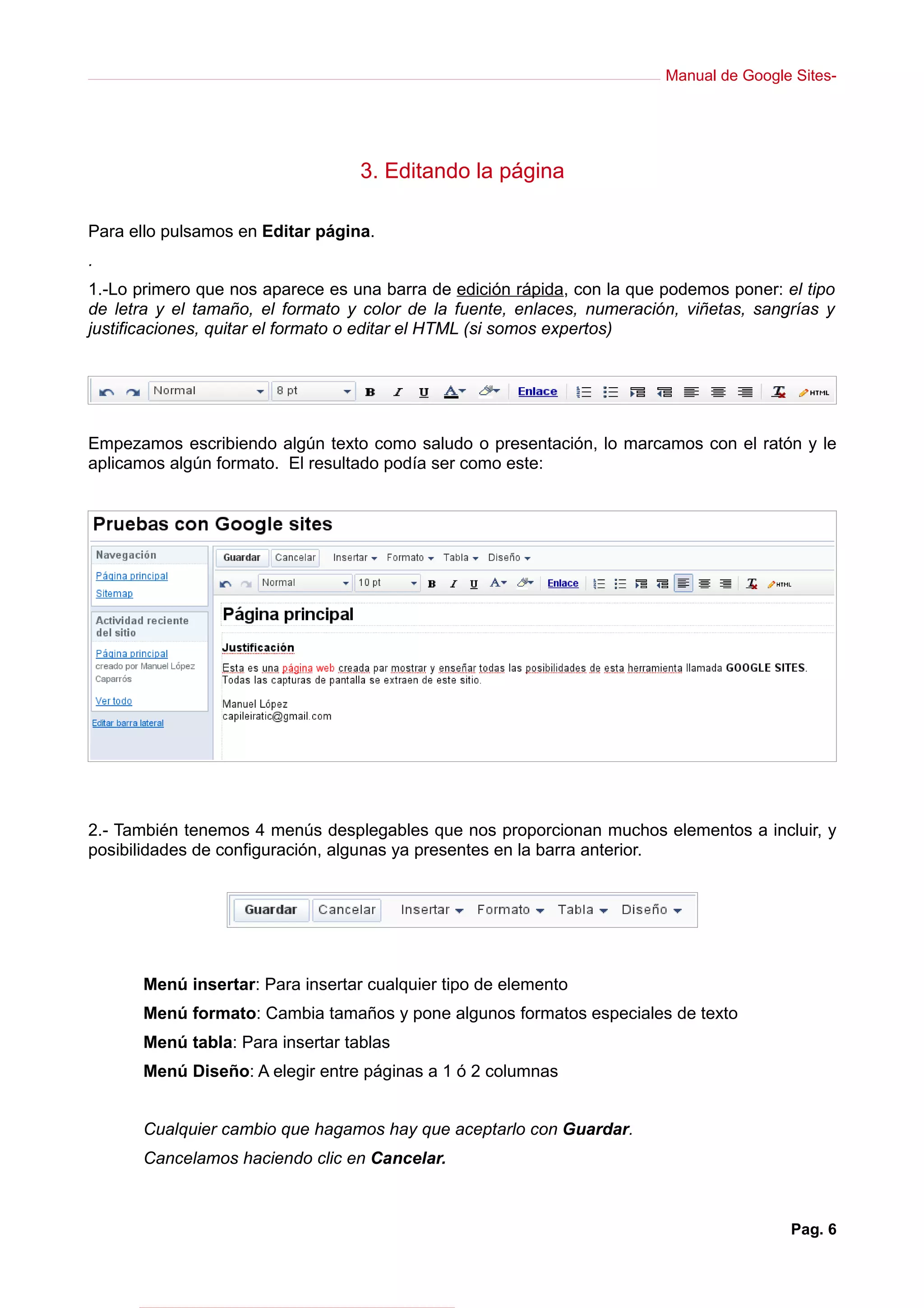 Manual de Google Sites-




                                   3. Editando la página

Para ello pulsamos en Editar página.
.
1.-Lo primero que nos aparece es una barra de edición rápida, con la que podemos poner: el tipo
de letra y el tamaño, el formato y color de la fuente, enlaces, numeración, viñetas, sangrías y
justificaciones, quitar el formato o editar el HTML (si somos expertos)




Empezamos escribiendo algún texto como saludo o presentación, lo marcamos con el ratón y le
aplicamos algún formato. El resultado podía ser como este:




2.- También tenemos 4 menús desplegables que nos proporcionan muchos elementos a incluir, y
posibilidades de configuración, algunas ya presentes en la barra anterior.




       Menú insertar: Para insertar cualquier tipo de elemento
       Menú formato: Cambia tamaños y pone algunos formatos especiales de texto
       Menú tabla: Para insertar tablas
       Menú Diseño: A elegir entre páginas a 1 ó 2 columnas


       Cualquier cambio que hagamos hay que aceptarlo con Guardar.
       Cancelamos haciendo clic en Cancelar.



                                                                                         Pag. 6
 