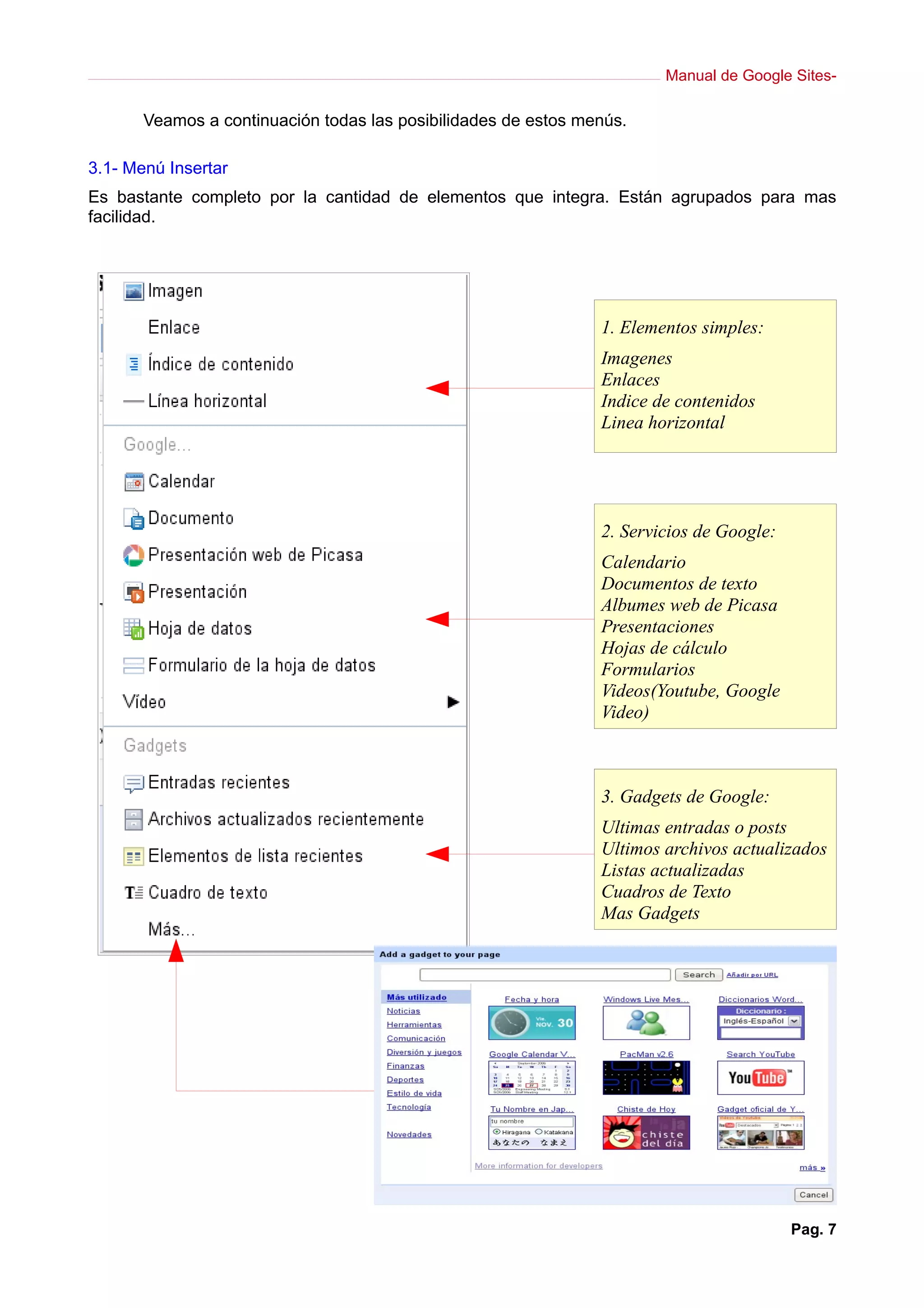 Manual de Google Sites-

       Veamos a continuación todas las posibilidades de estos menús.

3.1- Menú Insertar
Es bastante completo por la cantidad de elementos que integra. Están agrupados para mas
facilidad.




                                                                1. Elementos simples:
                                                                Imagenes
                                                                Enlaces
                                                                Indice de contenidos
                                                                Linea horizontal




                                                                2. Servicios de Google:
                                                                Calendario
                                                                Documentos de texto
                                                                Albumes web de Picasa
                                                                Presentaciones
                                                                Hojas de cálculo
                                                                Formularios
                                                                Videos(Youtube, Google
                                                                Video)



                                                                3. Gadgets de Google:
                                                                Ultimas entradas o posts
                                                                Ultimos archivos actualizados
                                                                Listas actualizadas
                                                                Cuadros de Texto
                                                                Mas Gadgets




                                                                                          Pag. 7
 