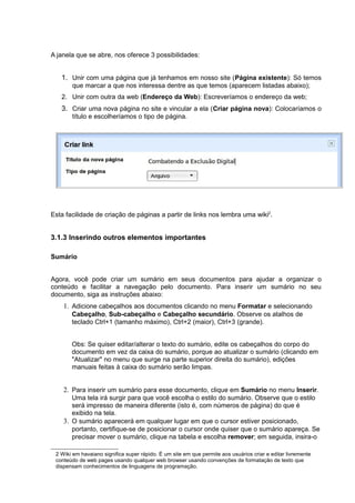 A janela que se abre, nos oferece 3 possibilidades:
1. Unir com uma página que já tenhamos em nosso site (Página existente): Só temos
que marcar a que nos interessa dentre as que temos (aparecem listadas abaixo);
2. Unir com outra da web (Endereço da Web): Escreveríamos o endereço da web;
3. Criar uma nova página no site e vincular a ela (Criar página nova): Colocaríamos o
título e escolheríamos o tipo de página.
Esta facilidade de criação de páginas a partir de links nos lembra uma wiki2
.
3.1.3 Inserindo outros elementos importantes
Sumário
Agora, você pode criar um sumário em seus documentos para ajudar a organizar o
conteúdo e facilitar a navegação pelo documento. Para inserir um sumário no seu
documento, siga as instruções abaixo:
1. Adicione cabeçalhos aos documentos clicando no menu Formatar e selecionando
Cabeçalho, Sub-cabeçalho e Cabeçalho secundário. Observe os atalhos de
teclado Ctrl+1 (tamanho máximo), Ctrl+2 (maior), Ctrl+3 (grande).
Obs: Se quiser editar/alterar o texto do sumário, edite os cabeçalhos do corpo do
documento em vez da caixa do sumário, porque ao atualizar o sumário (clicando em
"Atualizar" no menu que surge na parte superior direita do sumário), edições
manuais feitas à caixa do sumário serão limpas.
2. Para inserir um sumário para esse documento, clique em Sumário no menu Inserir.
Uma tela irá surgir para que você escolha o estilo do sumário. Observe que o estilo
será impresso de maneira diferente (isto é, com números de página) do que é
exibido na tela.
3. O sumário aparecerá em qualquer lugar em que o cursor estiver posicionado,
portanto, certifique-se de posicionar o cursor onde quiser que o sumário apareça. Se
precisar mover o sumário, clique na tabela e escolha remover; em seguida, insira-o
2 Wiki em havaiano significa super rápido. É um site em que permite aos usuários criar e editar livremente
conteúdo de web pages usando qualquer web browser usando convenções de formatação de texto que
dispensam conhecimentos de linguagens de programação.
 