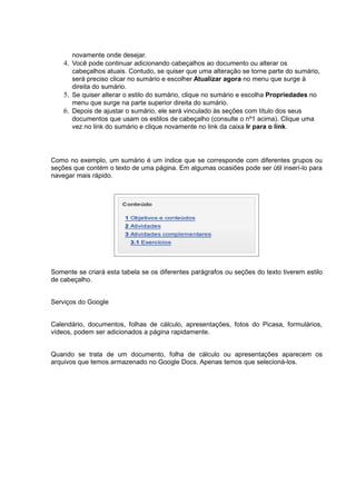 novamente onde desejar.
4. Você pode continuar adicionando cabeçalhos ao documento ou alterar os
cabeçalhos atuais. Contudo, se quiser que uma alteração se torne parte do sumário,
será preciso clicar no sumário e escolher Atualizar agora no menu que surge à
direita do sumário.
5. Se quiser alterar o estilo do sumário, clique no sumário e escolha Propriedades no
menu que surge na parte superior direita do sumário.
6. Depois de ajustar o sumário, ele será vinculado às seções com título dos seus
documentos que usam os estilos de cabeçalho (consulte o nº1 acima). Clique uma
vez no link do sumário e clique novamente no link da caixa Ir para o link.
Como no exemplo, um sumário é um índice que se corresponde com diferentes grupos ou
seções que contém o texto de uma página. Em algumas ocasiões pode ser útil inserí-lo para
navegar mais rápido.
Somente se criará esta tabela se os diferentes parágrafos ou seções do texto tiverem estilo
de cabeçalho.
Serviços do Google
Calendário, documentos, folhas de cálculo, apresentações, fotos do Picasa, formulários,
vídeos, podem ser adicionados a página rapidamente.
Quando se trata de um documento, folha de cálculo ou apresentações aparecem os
arquivos que temos armazenado no Google Docs. Apenas temos que selecioná-los.
 