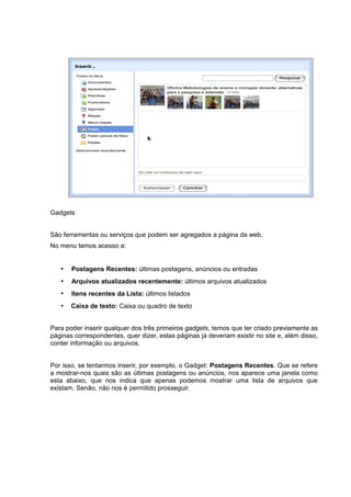 Gadgets
São ferramentas ou serviços que podem ser agregados a página da web.
No menu temos acesso a:
• Postagens Recentes: últimas postagens, anúncios ou entradas
• Arquivos atualizados recentemente: últimos arquivos atualizados
• Itens recentes da Lista: últimos listados
• Caixa de texto: Caixa ou quadro de texto
Para poder inserir qualquer dos três primeiros gadgets, temos que ter criado previamente as
páginas correspondentes, quer dizer, estas páginas já deveriam existir no site e, além disso,
conter informação ou arquivos.
Por isso, se tentarmos inserir, por exemplo, o Gadget: Postagens Recentes. Que se refere
a mostrar-nos quais são as últimas postagens ou anúncios, nos aparece uma janela como
esta abaixo, que nos indica que apenas podemos mostrar uma lista de arquivos que
existam. Senão, não nos é permitido prosseguir.
 