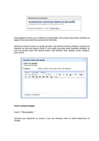 Este gadgets e outros que se referem às atualizações, são próprios para serem inseridos na
página inicial para estarmos prontamente informado.
Quando se trata de inserir um quadro de texto, não teremos nenhum problema, porque não
depende de nenhuma página criada. É uma opção que pode trazer bastante vantagem, já
que nos permite incluir não apenas textos, mas também: links, tabelas, linhas, imagens,
entre outros.
Inserir qualquer gadget
Inserir > “Mais gadgets...”
Teríamos que selecionar ou buscar o que nos interessa entre os vários disponíveis no
Google.
 
