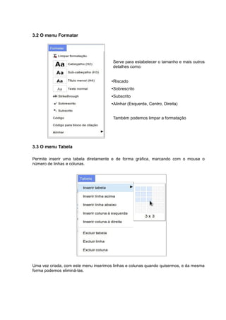 3.2 O menu Formatar
Serve para estabelecer o tamanho e mais outros
detalhes como:
•Riscado
•Sobrescrito
•Subscrito
•Alinhar (Esquerda, Centro, Direita)
Também podemos limpar a formatação
3.3 O menu Tabela
Permite inserir uma tabela diretamente e de forma gráfica, marcando com o mouse o
número de linhas e colunas.
Uma vez criada, com este menu inserimos linhas e colunas quando quisermos, e da mesma
forma podemos eliminá-las.
 