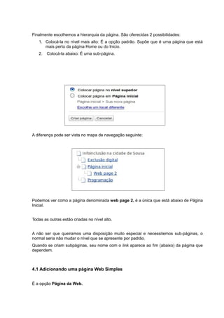 Finalmente escolhemos a hierarquia da página. São oferecidas 2 possibilidades:
1. Colocá-la no nível mais alto: É a opção padrão. Supõe que é uma página que está
mais perto da página Home ou do Inicio.
2. Colocá-la abaixo: É uma sub-página.
A diferença pode ser vista no mapa de navegação seguinte:
Podemos ver como a página denominada web page 2, é a única que está abaixo de Página
Inicial.
Todas as outras estão criadas no nível alto.
A não ser que queiramos uma disposição muito especial e necessitemos sub-páginas, o
normal seria não mudar o nível que se apresente por padrão.
Quando se criam subpáginas, seu nome com o link aparece ao fim (abaixo) da página que
dependem.
4.1 Adicionando uma página Web Simples
É a opção Página da Web.
 