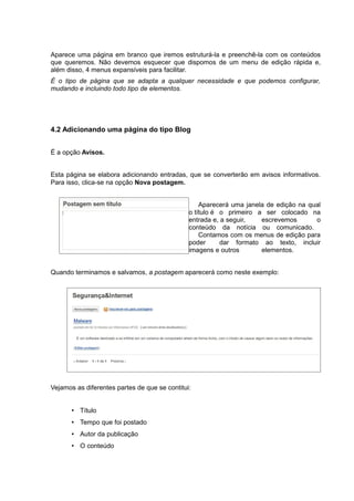 Aparece uma página em branco que iremos estruturá-la e preenchê-la com os conteúdos
que queremos. Não devemos esquecer que dispomos de um menu de edição rápida e,
além disso, 4 menus expansíveis para facilitar.
É o tipo de página que se adapta a qualquer necessidade e que podemos configurar,
mudando e incluindo todo tipo de elementos.
4.2 Adicionando uma página do tipo Blog
É a opção Avisos.
Esta página se elabora adicionando entradas, que se converterão em avisos informativos.
Para isso, clica-se na opção Nova postagem.
Aparecerá uma janela de edição na qual
o título é o primeiro a ser colocado na
entrada e, a seguir, escrevemos o
conteúdo da notícia ou comunicado.
Contamos com os menus de edição para
poder dar formato ao texto, incluir
imagens e outros elementos.
Quando terminamos e salvamos, a postagem aparecerá como neste exemplo:
Vejamos as diferentes partes de que se contitui:
• Título
• Tempo que foi postado
• Autor da publicação
• O conteúdo
 