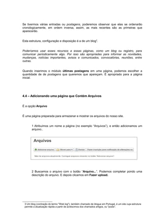 Se tivermos várias entradas ou postagens, poderemos observar que elas se ordenarão
cronologicamente, em ordem inversa, assim, as mais recentes são as primeiras que
aparecerão.
Esta estrutura, configuração e disposição é a de um blog3
.
Poderíamos usar esses recursos a essas páginas, como um blog ou registro, para
comunicar periodicamente algo. Por isso são apropriadas para informar as novidades,
mudanças, notícias importantes, avisos e comunicados, convocatórias, reuniões, entre
outras.
Quando inserimos o módulo últimas postagens em uma página, podemos escolher a
quantidade de de postagens que queremos que apareçam. É apropriado para a página
inicial.
4.4 – Adicionando uma página que Contém Arquivos
É a opção Arquivo
É uma página preparada para armazenar e mostrar os arquivos do nosso site.
1 Atribuímos um nome a página (no exemplo “Arquivos”), e então adicionamos um
arquivo..
2 Buscamos o arquivo com o botão “Arquivo...”. Podemos completar pondo uma
descrição do arquivo. E depois clicamos em Fazer upload.
3 Um blog (contração do termo "Web log"), também chamado de blogue em Portugal, é um site cuja estrutura
permite a atualização rápida a partir de acréscimos dos chamados artigos, ou "posts".
 