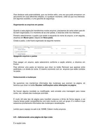 Para destacar esta potencialidade, que nos lembra wikis, uma vez que pode armazenar um
documento em suas diferentes edições, e a qualquer momento, voltar ao que nos interessa.
Em algumas ocasiões, é uma garantia de segurança.
Organizando os arquivos em pastas
Quando a esta página lhe transferimos muitos arquivos, precisamos de certa ordem para tê-
los bem organizados. É o momento de se criar pastas, e situá-las onde nos interessa.
Primeiro selecionamos o quadro que existe à esquerda do nome do arquivo, e em seguida,
clicamos em Mover para e depois em Nova pasta.
Criada a pasta, o site ficará organizado da seguinte maneira:
Apagando arquivos e pastas
Para apagar um arquivo, após selecioná-lo conforme a seção anterior, e clicamos em
Excluir.
Para eliminar uma pasta só teremos que clicar no botão Remover que aparece entre
parêntesis, e à direita do nome. O mesmo ocorrendo com os arquivos que estão contidos
na pasta.
Subscrevendo a mudanças
Se queremos nos mantermos informados das mudanças que ocorrem na página, só
teremos que clicar no botão Receber notificações sobre alterações na página.
Se houver alguma novidade ou modificação, será enviada uma mensagem para nossa
conta, nos avisado das mudanças ocorridas.
É muito útil este tipo de página para transferir arquivos e tê-los de forma segura, e ao
mesmo tempo poder compartilhá-los com todo mundo ou com um grupo. E o melhor é que
estaremos prontamente informados das mudanças e atualizações.
Lembro que o espaço na web é de 100MB. Cabem muitos arquivos.
4.5 – Adicionando uma página do tipo Lista
É a opção Lista.
 