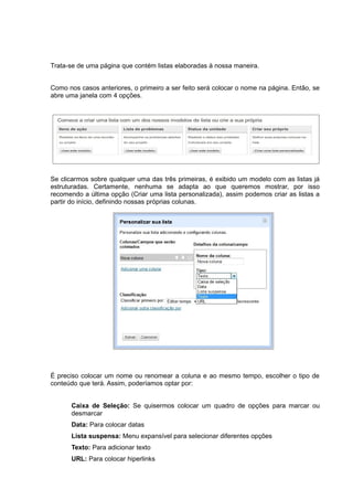 Trata-se de uma página que contém listas elaboradas à nossa maneira.
Como nos casos anteriores, o primeiro a ser feito será colocar o nome na página. Então, se
abre uma janela com 4 opções.
Se clicarmos sobre qualquer uma das três primeiras, é exibido um modelo com as listas já
estruturadas. Certamente, nenhuma se adapta ao que queremos mostrar, por isso
recomendo a última opção (Criar uma lista personalizada), assim podemos criar as listas a
partir do início, definindo nossas próprias colunas.
É preciso colocar um nome ou renomear a coluna e ao mesmo tempo, escolher o tipo de
conteúdo que terá. Assim, poderíamos optar por:
Caixa de Seleção: Se quisermos colocar um quadro de opções para marcar ou
desmarcar
Data: Para colocar datas
Lista suspensa: Menu expansível para selecionar diferentes opções
Texto: Para adicionar texto
URL: Para colocar hiperlinks
 