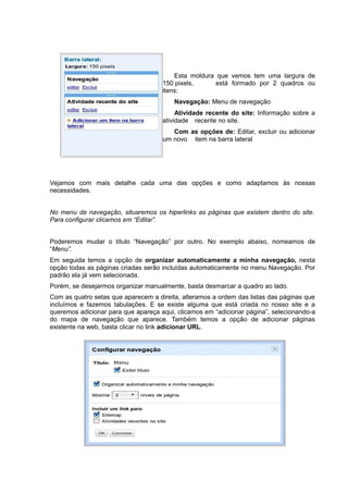 Esta moldura que vemos tem uma largura de
150 pixels, está formado por 2 quadros ou
itens:
Navegação: Menu de navegação
Atividade recente do site: Informação sobre a
atividade recente no site.
Com as opções de: Editar, excluir ou adicionar
um novo item na barra lateral
Vejamos com mais detalhe cada uma das opções e como adaptamos às nossas
necessidades.
No menu de navegação, situaremos os hiperlinks as páginas que existem dentro do site.
Para configurar clicamos em “Editar”.
Poderemos mudar o título “Navegação” por outro. No exemplo abaixo, nomeamos de
“Menu”.
Em seguida temos a opção de organizar automaticamente a minha navegação, nesta
opção todas as páginas criadas serão incluídas automaticamente no menu Navegação. Por
padrão ela já vem selecionada.
Porém, se desejarmos organizar manualmente, basta desmarcar a quadro ao lado.
Com as quatro setas que aparecem a direita, alteramos a ordem das listas das páginas que
incluímos e fazemos tabulações. E se existe alguma que está criada no nosso site e a
queremos adicionar para que apareça aqui, clicamos em “adicionar página”, selecionando-a
do mapa de navegação que aparece. Também temos a opção de adicionar páginas
existente na web, basta clicar no link adicionar URL.
 