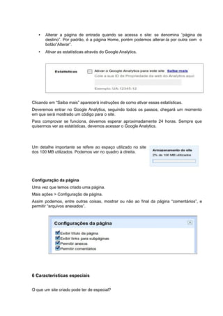 • Alterar a página de entrada quando se acessa o site: se denomina “página de
destino”. Por padrão, é a página Home, porém podemos alterar-la por outra com o
botão“Alterar”.
• Ativar as estatísticas através do Google Analytics.
Clicando em “Saiba mais” aparecerá instruções de como ativar essas estatísticas.
Deveremos entrar no Google Analytics, seguindo todos os passos, chegará um momento
em que será mostrado um código para o site.
Para comprovar se funciona, devemos esperar aproximadamente 24 horas. Sempre que
quisermos ver as estatísticas, devemos acessar o Google Analytics.
Um detalhe importante se refere ao espaço utilizado no site
dos 100 MB utilizados. Podemos ver no quadro à direita.
Configuração da página
Uma vez que temos criado uma página.
Mais ações > Configuração de página.
Assim podemos, entre outras coisas, mostrar ou não ao final da página “comentários”, e
permitir “arquivos anexados”.
6 Características especiais
O que um site criado pode ter de especial?
 