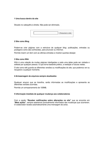 1 Uma busca dentro do site
Situado no cabeçalho à direita. Não pode ser eliminado.
2 Site como Blog
Podem-se criar páginas com a estrutura de qualquer blog: publicações, entradas ou
postagens como são conhecidas, para anunciar ou informar.
Permite inserir um item com as últimas entradas e mostrar quantas desejar.
3 Site como Wiki
Wíki é uma coleção de muitas páginas interligadas e cada uma delas pode ser visitada e
editada por qualquer pessoa. O que torna bastante prático, a reedição e futuras visitas.
O site como wiki guarda as diferentes versões ou modificações do site, que podemos ver ou
recuperar a qualquer momento.
4 Armazenagem de arquivos sempre atualizados
Qualquer arquivo que se transfira, serão informadas as modificações e apresenta as
diferentes versões ocorridas.
Permite um armazenamento de 100MB.
5 Informação imediata de qualquer mudança aos colaboradores
Com a opção “Receber notificações sobre alterações no site” que se encontra em
“Mais ações”, sempre estaremos pontualmente informados das mudanças que ocorrerem.
O colaborador recebe automaticamente uma mensagem de aviso.
 