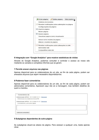 6 Integração com “Google Analytics” para mostrar estatísticas de visitas
Através do Google Analytics, podemos consultar e controlar o acesso ao nosso site
mediante os variados e completos informes que se geram.
7 Permite anexar arquivos nas páginas
Apenas disponível para os colaboradores de um site, ao fim de cada página, podem ser
anexados arquivos que sejam necessário disponibilizá-los.
8 Podemos fazer comentários
Apenas disponível para os colaboradores de um site, ao fim de cada página, podem ser
adicionados comentários. Aparecem aqui não só a mensagem, mas também detalhes de
quem a mandou.
9 Subpáginas dependentes de outra página
As subpáginas situam-se abaixo da página. Para acessar a qualquer uma, basta apenas
clicar.
 