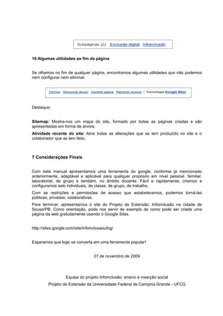 10 Algumas utilidades ao fim da página
Se olhamos no fim de qualquer página, encontramos algumas utilidades que não podemos
nem configurar nem eliminar.
Destaque:
Sitemap: Mostra-nos um mapa do site, formado por todas as páginas criadas e são
apresentadas em forma de árvore.
Atividade recente do site: Abre todas as alterações que se tem produzido no site e o
colaborador que as tem feito.
7 Considerações Finais
Com este manual apresentamos uma ferramenta do google, conforme já mencionado
anteriormente, adaptável e aplicável para qualquer propósito em nível pessoal, familiar,
laboratorial, de grupo e também, no âmbito docente. Fácil e rapidamente, criamos e
configuramos web individuais, de classe, de grupo, de trabalho.
Com as restrições e permissões de acesso que estabelecemos, podemos torná-las
públicas, privadas, colaborativas.
Para terminar, apresentamos o site do Projeto de Extensão: Infoinclusão na cidade de
Sousa/PB. Como orientação, pode nos servir de exemplo de como pode ser criada uma
página da web gratuitamente usando o Google Sites.
http://sites.google.com/site/infoinclusaoufcg/
Esperamos que logo se converta em uma ferramenta popular!
01 de novembro de 2009
Equipe do projeto Infoinclusão, ensino e inserção social
Projeto de Extensão da Universidade Federal de Campina Grande - UFCG
 