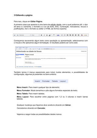 3 Editando a página
Para isso, clique em Editar Página.
A primeira coisa que aparece é uma barra de edição rápida, com a qual podemos pôr: o tipo
de letra e o tamanho, o formato e a cor da fonte, links, numeração, marcadores, recuos e
justificações, tirar o formato ou editar o HTML (se formos experts).
Começamos escrevendo algum texto como saudação ou apresentação, selecionamos com
o mouse e lhe aplicamos algum formatação. O resultado poderia ser como este:
Também temos 4 menus expansíveis para incluir muitos elementos, e possibilidades de
configuração, algumas já presentes na barra anterior.
Menu Inserir: Para inserir qualquer tipo de elemento;
Menu Formatar: Muda tamanhos e põe alguns formatos especiais de texto;
Menu Tabela: Para inserir tabelas;
Menu Layout: Para escolher entre páginas com 1,2 ou 3 colunas e inserir barras
laterais.
Qualquer mudança que façamos deve aceita-la clicando em Salvar.
Cancelamos clicando em Cancelar.
Vejamos a seguir todas as possibilidades destes menus.
 
