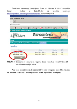 Seguindo o exemplo de instalação do Gotas no Windows 64 bits, é necessário
baixar e instalar o Gotas64_2_2 no seguinte endereço:
https://repositorio.agrolivre.gov.br/projects/gotas, conforme Figura 3
FIGURA 3. Selecionando o arquivo do programa Gotas, compatível com o Windows 64
bits conforme exemplo inicial.
Para esse procedimento, é recomendável criar uma pasta específica na área
de trabalho (“Desktop”) do computador e baixar o programa nesta pasta.
10
 