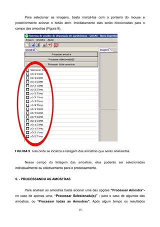 Para selecionar as imagens, basta marcá-las com o ponteiro do mouse e
posteriormente acionar o botão abrir. Imediatamente elas serão direcionadas para o
campo das amostras (Figura 9).
FIGURA 9. Tela onde se localiza a listagem das amostras que serão analisadas.
Nesse campo da listagem das amostras, elas poderão ser selecionadas
individualmente ou coletivamente para o processamento.
5. - PROCESSANDO AS AMOSTRAS
Para analisar as amostras basta acionar uma das opções “Processar Amostra”-
no caso de apenas uma, “Processar Selecionada(s)” - para o caso de algumas das
amostras, ou “Processar todas as Amostras”. Após algum tempo os resultados
15
 
