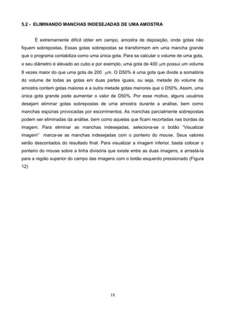 5.2 - ELIMINANDO MANCHAS INDESEJADAS DE UMA AMOSTRA
É extremamente difícil obter em campo, amostra de deposição, onde gotas não
fiquem sobrepostas. Essas gotas sobrepostas se transformam em uma mancha grande
que o programa contabiliza como uma única gota. Para se calcular o volume de uma gota,
o seu diâmetro é elevado ao cubo e por exemplo, uma gota de 400 mm possui um volume
8 vezes maior do que uma gota de 200 mm. O D50% é uma gota que divide a somatória
do volume de todas as gotas em duas partes iguais, ou seja, metade do volume da
amostra contem gotas maiores e a outra metade gotas menores que o D50%. Assim, uma
única gota grande pode aumentar o valor de D50%. Por esse motivo, alguns usuários
desejam eliminar gotas sobrepostas de uma amostra durante a análise, bem como
manchas espúrias provocadas por escorrimentos. As manchas parcialmente sobrepostas
podem ser eliminadas da análise, bem como aquelas que ficam recortadas nas bordas da
imagem. Para eliminar as manchas indesejadas, seleciona-se o botão “Visualizar
imagem” marca-se as manchas indesejadas com o ponteiro do mouse. Seus valores
serão descontados do resultado final. Para visualizar a imagem inferior, basta colocar o
ponteiro do mouse sobre a linha divisória que existe entre as duas imagens, e arrastá-la
para a região superior do campo das imagens com o botão esquerdo pressionado (Figura
12)
18
 