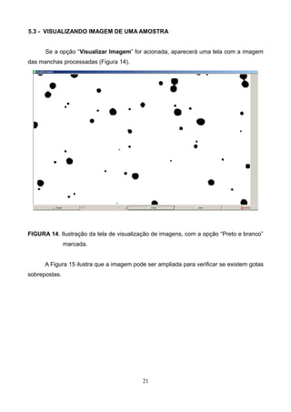 5.3 - VISUALIZANDO IMAGEM DE UMA AMOSTRA
Se a opção “Visualizar Imagem” for acionada, aparecerá uma tela com a imagem
das manchas processadas (Figura 14).
FIGURA 14. Ilustração da tela de visualização de imagens, com a opção “Preto e branco”
marcada.
A Figura 15 ilustra que a imagem pode ser ampliada para verificar se existem gotas
sobrepostas.
21
 