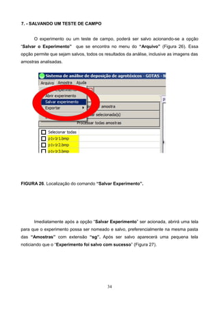 7. - SALVANDO UM TESTE DE CAMPO
O experimento ou um teste de campo, poderá ser salvo acionando-se a opção
“Salvar o Experimento” que se encontra no menu do “Arquivo” (Figura 26). Essa
opção permite que sejam salvos, todos os resultados da análise, inclusive as imagens das
amostras analisadas.
FIGURA 26. Localização do comando “Salvar Experimento”.
Imediatamente após a opção “Salvar Experimento” ser acionada, abrirá uma tela
para que o experimento possa ser nomeado e salvo, preferencialmente na mesma pasta
das “Amostras” com extensão “sg”. Após ser salvo aparecerá uma pequena tela
noticiando que o “Experimento foi salvo com sucesso” (Figura 27).
34
 